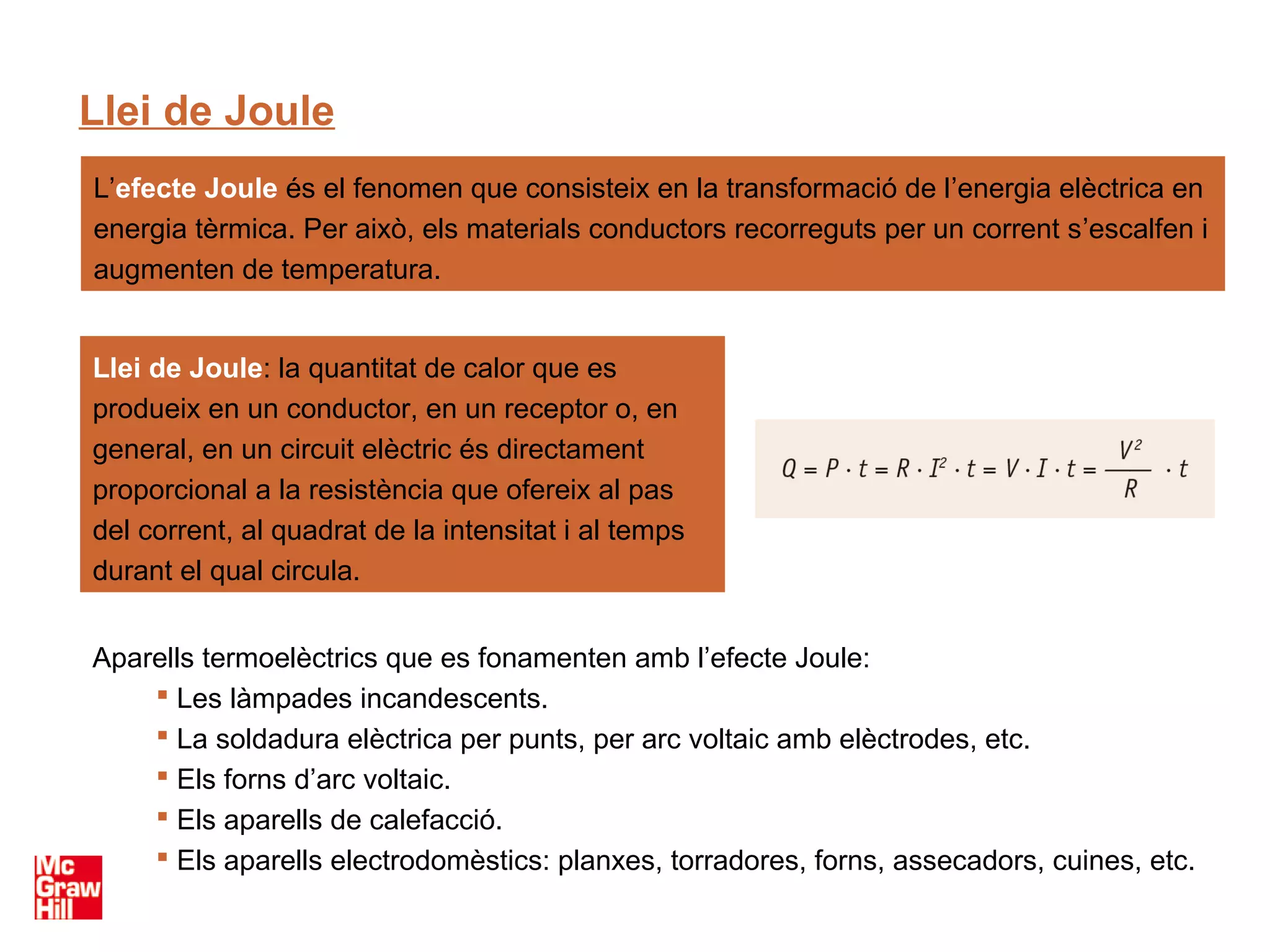 Llei de Joule
L’efecte Joule és el fenomen que consisteix en la transformació de l’energia elèctrica en
energia tèrmica. Per això, els materials conductors recorreguts per un corrent s’escalfen i
augmenten de temperatura.


Llei de Joule: la quantitat de calor que es
produeix en un conductor, en un receptor o, en
general, en un circuit elèctric és directament
proporcional a la resistència que ofereix al pas
del corrent, al quadrat de la intensitat i al temps
durant el qual circula.


Aparells termoelèctrics que es fonamenten amb l’efecte Joule:
     Les làmpades incandescents.
     La soldadura elèctrica per punts, per arc voltaic amb elèctrodes, etc.
     Els forns d’arc voltaic.
     Els aparells de calefacció.
     Els aparells electrodomèstics: planxes, torradores, forns, assecadors, cuines, etc.
 