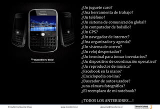 ¿Un juguete caro?
                                               ¿Una herramienta de trabajo?
                                               ¿Un teléfono?
                                               ¿Un sistema de comunicación global?
                                               ¿Un computador de bolsillo?
                                               ¿Un GPS?
                                               ¿Un navegador de internet?
                                               ¿Una organizador y agenda?
                                               ¿Un sistema de correo?
                                               ¿Un reloj despertador?
                                               ¿Un terminal para tomar inventarios?
                                               ¿Un dispositivo de coordinación operativa?
                                               ¿Un reproductor de música?
                                               ¿Facebook en la mano?
                                               ¿Enciclopedia on-line?
                                               ¿Buscador de autos usados?
                                               ¿una cámara fotográfica?
                                               ¿El reemplazo de mi notebook?

                                               ¡ TODOS LOS ANTERIORES… !
© Guillermo Beuchat Shaw   www.transforme.cl             gbeuchat@transforme.cl
 