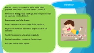 PREVENCION
Cascos. Usa un casco mientras andas en bicicleta,
patineta, motocicleta, moto de nieve o cuatriciclo.
Cinturones de seguridad y airbags. Usa siempre cinturón
de seguridad en el automóvil.
Consumo de alcohol y drogas.
Instala pasamanos a ambos lados de las escaleras
Mejora la iluminación en la casa, en particular en las
escaleras
Mantén las escaleras y los pisos despejados
Realiza inspecciones visuales de forma regular
Haz ejercicio de forma regular
 