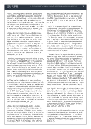 TEMPO EM CURSO                    14. Como a crise econômica pode ter afetado os distintos grupos de cor ou raça e sexo?   17
Vol. I, nº 1, nov. 2009




venciou, entre março e maio deste ano quedas no indi-            de 2008 e setembro de 2009, o rendimento médio das
cador. Todavia, a partir do mês de junho, até setembro –         mulheres daquele grupo de cor ou raça e sexo avan-
último mês da série analisada -, o rendimento médio dos          çou 7,2%. Na comparação entre setembro de 2008 e
homens brancos voltou a subir. De qualquer maneira,              janeiro de 2009, ocorreu o crescimento no indicador
na comparação entre setembro de 2008 e 2009, a renda             em 4,1%.
média dos homens brancos elevou-se ligeiramente, em
0,2%. Na comparação com janeiro de 2009, o rendimen-             Quanto ao grupo preto & pardo de ambos os sexos,
to médio habitual dos homens brancos declinou 2,4%.              coerentemente com os indicadores apresentados pe-
                                                                 los homens e mulheres deste grupo de cor ou raça,
No caso das mulheres brancas, a queda da remune-                 observou-se um movimento semelhante ao comenta-
ração habitual real média do trabalho foi sentida por            do, com sucessivas elevações (abril e junho) e redu-
mais tempo, com queda entre fevereiro e janeiro de               ções (fevereiro, maio e julho) em seu valor em termos
2009, e contínuas reduções entre abril e julho. Entre            reais, porém voltando a apresentar elevação em julho
agosto e setembro o indicador das pessoas deste                  e agosto. Assim, na comparação entre setembro de
grupo de cor ou raça e sexo voltou a se recuperar. Na            2008 e setembro de 2009, ocorreu a elevação do ren-
comparação entre setembro de 2008 e 2009, vê-se                  dimento dos pretos & pardos em 5,8%. Já na compa-
que neste último mês houve um ganho real das mu-                 ração entre janeiro e setembro de 2009 a elevação no
lheres brancas em 1,6%. Porém, na comparação entre               rendimento médio foi de 2,7%.
setembro e janeiro de 2009, houve uma redução na
remuneração em 0,7%.                                             O comportamento do conjunto de indicadores anali-
                                                                 sados ao longo desta publicação acabou se refletindo
Finalmente, no contingente branco de ambos os sexos,             nos dados das assimetrias de cor ou raça no merca-
entre março e julho de 2009, foram verificadas segui-            do de trabalho brasileiro neste período. Assim, em
das reduções no rendimento real habitual médio do                setembro de 2008, os brancos auferiam rendimento
trabalho principal. Assim, somente a partir do mês de            real médio habitual 101,5% superior ao dos pretos &
julho a remuneração média da PEA ocupada branca                  pardos. Após um período em que as desigualdades ora
voltou a crescer. Na comparação entre setembro de                aumentavam, ora diminuíam, em fevereiro de 2009 as
2008 e 2009 ocorreu a elevação da remuneração em                 assimetrias de cor ou raça chegaram ao seu ponto má-
0,5%. Já em comparação a setembro e janeiro de 2009              ximo na série de setembro de 2008 e 2009, atingindo
ocorreu uma queda no indicador em 2,1%.                          102,2%. Entre março e maio, as assimetrias voltaram a
                                                                 oscilar para cima e para baixo. Porém, a partir de maio,
Na PEA ocupada preta & parda do sexo masculino o                 até setembro, as desigualdades de cor ou raça no mer-
movimento assumido pelo rendimento real habitual mé-             cado de trabalho brasileiro passaram a declinar consis-
dio da ocupação principal não obteve um direcionamen-            tentemente chegando, naquele último mês, a 90,7%.
to específico, observando ligeiras elevações e reduções
subsequentes ao longo do período, especialmente no               Com algumas diferenciações, o movimento observado
ano de 2009. Todavia, a partir de julho os rendimentos           acima foi fundamentalmente encontrado quando se
deste grupo voltaram a se elevar, movimento que se               operou a decomposição dos indicadores da remunera-
repetiu em agosto. Na comparação entre setembro de               ção real habitual do trabalho principal pelos grupos de
2008 e setembro de 2009, o rendimento dos pretos &               sexo. Deste modo, em setembro de 2008, os homens
pardos se elevou em 5% e, na comparação entre setem-             brancos, comparativamente aos pretos & pardos, au-
bro e janeiro deste último ano, em 2,2%.                         feriam remuneração 107,3% superior. Em fevereiro de
                                                                 2009, a diferença chegou a 109,8%, porém declinou
No caso das mulheres ocupadas pretas & pardas                    para 97,2%, em setembro de 2009.
ocorreu um movimento semelhante na evolução do
rendimento real habitual médio dos homens pretos &               No contingente feminino, as mulheres brancas, compa-
pardos. A diferença é que esta redução se iniciou entre          rativamente às pretas & pardas, recebiam uma remu-
dezembro de 2008 e janeiro de 2009, observou cresci-             neração 94,5% superior. Em fevereiro, as assimetrias
mento entre fevereiro e março, voltou a declinar entre           haviam chegado a 102,2%. Porém em setembro de
abril e maio, apresentando, desde então, constante               2009, as assimetrias entre os dois grupos haviam atin-
recuperação. Assim, na comparação entre setembro                 gido 83,4%.
 