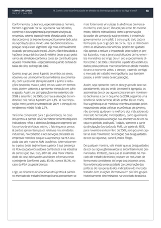 TEMPO EM CURSO                      14. Como a crise econômica pode ter afetado os distintos grupos de cor ou raça e sexo?   18
Vol. I, nº 1, nov. 2009




Conforme visto, os brancos, especialmente os homens,               mais fortemente vinculadas às dinâmicas do merca-
formam o grupo de cor ou raça modal nas indústrias,                do interno, este pouco afetado pela crise. Do mesmo
comércio e dos segmentos que prestam serviços às                   modo, fatores institucionais como a preservação
empresas, setores especialmente afetados pela crise,               do poder de compra do salário mínimo e o estímulo
destacando-se os segmentos especificamente dedicados               governamental concedido à construção civil, dada a
às exportações (assumindo uma não demonstrada su-                  forma pela qual os grupos de cor ou raça se distribuem
posição de que este segmento seja mais intensivamente              entre as atividades econômicas, podem ter ajudado
ocupado por pessoas brancas). Assim, não é descabida a             não apenas a reduzir o impacto da crise sobre os pre-
hipótese de que tal distribuição relativa deste grupo pelos        tos & pardos, mas a gerar possibilidades de incremen-
ramos de atividade econômica possa ter contribuído para            tos monetários ao longo de um ano especialmente di-
aqueles movimentos – especialmente quando da fase de               fícil como o de 2009. Entretanto, a partir dos estímulos
baixa do ciclo, ao longo de 2009.                                  dados pelas políticas macroeconômicas desde meados
                                                                   do ano a economia voltou a crescer, trazendo consigo
Quanto ao grupo preto & pardo de ambos os sexos,                   o mercado de trabalho metropolitano, que também
observou-se um movimento semelhante ao comenta-                    passou a emitir sinais de recuperação.
do, com sucessivas elevações (abril e junho) e redu-
ções (fevereiro, maio e julho) em seu valor em termos              Assim, seja operando com os dois grupos de sexo se-
reais, porém voltando a apresentar elevação em julho               paradamente, seja os lendo de maneira agregada, as
e agosto. Assim, na comparação entre setembro de                   assimetrias de cor ou raça encontraram um movimen-
2008 e setembro de 2009, ocorreu a elevação do ren-                to declinante a partir de junho de 2009, seguindo uma
dimento dos pretos & pardos em 5,8%. Já na compa-                  tendência neste sentido, desde então. Deste modo,
ração entre janeiro e setembro de 2009, a elevação no              fica sugerido que as medidas recentes adotadas pelos
rendimento médio foi de 2,7%.                                      responsáveis pelas políticas econômicas de governo,
                                                                   não somente ajudaram na melhoria dos indicadores do
Tal como comentado para o grupo branco, no caso                    mercado de trabalho metropolitano, como igualmente
dos pretos & pardos talvez o comportamento daqueles                contribuíram para a redução das assimetrias de cor ou
indicadores reflita a distribuição daquele segmento pe-            raça no período analisado. Todavia, somente a partir
los ramos de atividade. Assim, o fato é que os pretos              da divulgação dos dados da PME, por parte do IBGE,
& pardos apresentam pesos relativos nas atividades                 para novembro e dezembro de 2009, será possível cap-
industriais, no comércio e nos serviços prestados às               tar se este movimento de redução das desigualdades
empresas menores do que sua presença na PEA ocu-                   de cor ou raça teve, ou terá, maior fôlego.
pada das seis maiores RMs brasileiras. Alternativamen-
te, o peso deste segmento é superior à sua presença                De qualquer maneira, vale insistir que as desigualdades
na PEA ocupada nos setores domésticos e na indústria               de cor ou raça e gênero ainda se encontram muito pro-
da construção civil. Isso, além de uma maior intensi-              nunciadas. Portanto, para que as assimetrias no mer-
dade do peso relativo das atividades informais neste               cado de trabalho brasileiro possam ser reduzidas de
contingente (conforme visto, 45,4%, contra 38,3%, no               forma mais consistente ao longo dos próximos anos,
caso da PEA ocupada branca).                                       fica evidenciada a necessidade da combinação das
                                                                   políticas de recuperação dos indicadores do mercado
Logo, as dinâmicas ocupacionais dos pretos & pardos                trabalho com as ações afirmativas em prol dos grupos
no mercado de trabalho metropolitano apresentam-se                 historicamente discriminados na sociedade brasileira.
 
