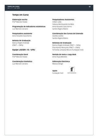 TEMPO EM CURSO                                                                               19
Vol. I, nº 1, nov. 2009




         Tempo em Curso

         Elaboração escrita                        Pesquisadores Assistentes
         Profº Marcelo Paixão                      Cléber Julião
                                                   Fabiana Montovanele de Melo
         Programação de indicadores estatísticos   Irene Rossetto Giaccherino
         Luiz Marcelo Carvano                      Sandra Regina Ribeiro

         Pesquisadora assistente                   Coordenação dos Cursos de Extensão
         Irene Rossetto Giaccherino                Azoilda Loretto
                                                   Sandra Regina Ribeiro
         Bolsista de Graduação
         Bianca Ângelo Andrade                     Bolsistas de Graduação
         (PBICT – CNPq)                            Bianca Ângelo Andrade (PBICT – CNPq)
                                                   Elisa Alonso Monçores (PBICT – CNPq)
         Equipe LAESER / IE / UFRJ                 Fernanda campista Moura (Fundação Ford)

         Coordenação Geral                         Revisão de texto e copy-desk
         Profº Marcelo Paixão                      Anna Paula Meireles

         Coordenação Estatística                   Editoração Eletrônica
         Luiz Marcelo Carvano                      Maraca Design



                                                   Apoio
                                                   Fundação Ford
 