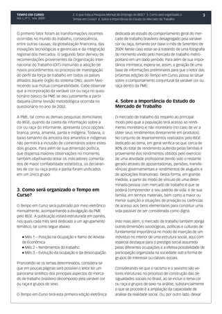 TEMPO EM CURSO                    2. O que trata a Pesquisa Mensal de Emprego do IBGE? 3. Como será organizado o      3
Vol. I, nº 1, nov. 2009           Tempo em Curso? 4. Sobre a Importância do Estudo do Mercado de Trabalho



O primeiro fator foram as transformações recentes               dedicada ao estudo do comportamento geral do mer-
ocorridas no mundo do trabalho, conseqüência,                   cado de trabalho brasileiro desagregado pela variável
entre outras causas, da globalização financeira, das            cor ou raça, tomando por base o mês de Setembro de
inovações tecnológicas e gerenciais e da integração             2009. Neste caso estar-se-á tratando de uma fotografia
regional dos mercados. O segundo fator derivou de               do momento vivido pelo mercado de trabalho metro-
recomendações provenientes da Organização Inter-                politano em um dado período. Para além de sua impor-
nacional do Trabalho (OIT) instruindo a adoção de               tância intrínseca, espera-se, assim, a geração de uma
novos procedimentos no processo de investigação                 base de informações preliminares para que o leitor das
do perfil da força de trabalho em todos os países               próximas edições do Tempo em Curso, possa se situar
afiliados àquele órgão do sistema ONU, assim favo-              sobre o comportamento conjuntural da variável cor ou
recendo sua mútua comparabilidade. Cabe observar                raça dentro da PME.
que a incorporação da variável cor ou raça no ques-
tionário básico da PME se deu justamente a partir
daquela última revisão metodológica ocorrida no                 4. Sobre a Importância do Estudo do
questionário no ano de 2002.                                    Mercado de Trabalho

A PME, tal como as demais pesquisas domiciliares                O mercado de trabalho diz respeito ao principal
do IBGE, quando da coleta da informação sobre a                 modo pelo qual a população terá acesso ao rendi-
cor ou raça do informante, apresenta cinco opções:              mento monetário e não monetário (no caso de vir a
branca, preta, amarela, parda e indígena. Todavia, o            obter seus rendimentos diretamente em produtos).
baixo tamanho da amostra dos amarelos e indígenas               No conjunto de levantamentos realizados pelo IBGE
não permitirá a inclusão de comentários sobre estes             dedicado ao tema, em geral verifica-se que cerca de
dois grupos. Para além de sua dimensão política,                80% do total de rendimento auferido pelas famílias é
que dispensa maiores observações no momento,                    proveniente dos rendimentos obtidos pelo exercício
também objetivando dotar os indicadores comenta-                de uma atividade profissional (tendo sido o restante
dos de maior confiabilidade estatística, os declaran-           gerado através de aposentadorias, pensões, transfe-
tes de cor ou raça preta e parda foram unificados               rências governamentais e rendimentos de aluguéis e
em um único grupo.                                              de aplicações financeiras). Desta forma, em grande
                                                                medida, a partir do modo de vínculo de uma deter-
                                                                minada pessoa com mercado de trabalho é que se
3. Como será organizado o Tempo em                              poderá compreender o seu padrão de vida, e de sua
Curso?                                                          família, em termos materiais, bem como a maior ou
                                                                menor sujeição a situações de privação ou carências
O Tempo em Curso será publicado por meio eletrônico             de acesso aos bens elementares para constituir uma
mensalmente, acompanhando a divulgação da PME                   vida passível de ser considerada como digna.
pelo IBGE. A publicação estará estruturada em painéis,
nos quais cada mês será dedicado a um agrupamento               Indo mais além, o mercado de trabalho também abriga
temático, tal como segue abaixo:                                outras dimensões sociológicas, políticas e culturais de
                                                                fundamental importância no modo de inserção de um
    l Mês 1 – Posição na Ocupação e Ramo de Ativida-            indivíduo no interior de uma estrutura social, aqui com
    de Econômica                                                especial destaque para o prestígio social assumido
    l Mês 2 – Rendimentos do trabalho                           pelas diferentes ocupações e a efetiva possibilidade de
    l Mês 3 – Evolução da ocupação e da desocupação             participação organizada na sociedade sob a forma de
                                                                grupos de interesse ou classes sociais.
Priorizando-se os temas determinados, considera-se
que em poucas páginas será possível o leitor ter um             Considerando-se que o racismo e o sexismo são ve-
panorama sintético dos principais aspectos do merca-            tores estruturais no processo de construção das de-
do de trabalho brasileiro decomposto pela variável cor          sigualdades sociais no Brasil, ao se incluir o tema cor
ou raça e grupos de sexo.                                       ou raça e grupos de sexo na análise, substancialmente
                                                                o que se procede é a ampliação da capacidade de
O Tempo em Curso terá esta primeira edição eletrônica           análise da realidade social. Ou, por outro lado, deixar
 