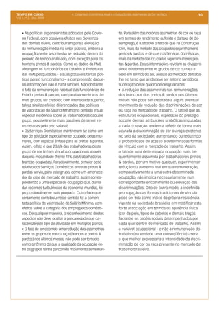 TEMPO EM CURSO                     4. Conjuntura Econômica Atual e a Evolução das Assimetrias de Cor ou Raça             10
Vol. I, nº 2, dez. 2009




    l As políticas expansionistas adotadas pelo Gover-                 te. Para além das notórias assimetrias de cor ou raça
    no Federal, com possíveis efeitos nos Governos                     em termos do rendimento auferido e da taxa de de-
    dos demais níveis, contribuíram para a elevação                    semprego, é ilustrativo o fato de que na Construção
    da remuneração média no setor público, embora a                    Civil, mais da metade dos ocupados sejam homens
    ocupação neste setor tenha se reduzido dentro do                   pretos & pardos; e de que nos Serviços Domésticos,
    período de tempo analisado, com exceção para os                    mais da metade das ocupadas sejam mulheres pre-
    homens pretos & pardos. Como os dados da PME                       tas & pardas. Estas informações revelam as clivagens
    abrangem os funcionários de Estados e Prefeituras                  ainda existentes entre os grupos de cor ou raça e
    das RMs pesquisadas - e suas possíveis tantas polí-                sexo em termos do seu acesso ao mercado de traba-
    ticas para o funcionalismo – a compreensão daque-                  lho e o tanto que ainda deve ser feito no sentido da
    las informações não é nada simples. Não obstante,                  superação deste quadro de desigualdades;
    o fato da remuneração habitual das funcionárias do                 l A redução das assimetrias nas remunerações

    Estado pretas & pardas, comparativamente aos de-                   dos brancos e dos pretos & pardos nos últimos
    mais grupos, ter crescido com intensidade superior,                meses não pode ser creditada a algum eventual
    talvez sinalize efeitos diferenciados das políticas                movimento de redução das discriminações de cor
    de valorização do Salário Mínimo no período e sua                  ou raça no mercado de trabalho. O fato é que as
    especial incidência sobre as trabalhadoras daquele                 estruturas ocupacionais, expressão do prestígio
    grupo, possivelmente mais passíveis de serem re-                   social e demais atribuições simbólicas imputadas
    muneradas pelo piso salarial;                                      a cada ocupação tendem a refletir de forma mais
    l Os Serviços Domésticos mantiveram-se como um                     acurada a discriminação de cor ou raça existente
    tipo de atividade especialmente ocupado pelas mu-                  no seio da sociedade; aumentando ou reduzindo
    lheres, com especial ênfase para as pretas & pardas.               a probabilidade de acesso a determinadas formas
    Assim, o fato é que 23,6% das trabalhadoras deste                  de vínculo com o mercado de trabalho. Assim,
    grupo de cor tinham vínculos ocupacionais através                  o fato de uma determinada ocupação mais fre-
    daquela modalidade (frente 11% das trabalhadoras                   quentemente assumida por trabalhadores pretos
    brancas ocupadas). Paradoxalmente, o maior peso                    & pardos, por um motivo qualquer, experimentar
    relativo dos Serviços Domésticos entre as pretas &                 redução ou aumento real em sua remuneração,
    pardas serviu, para este grupo, como um amortece-                  comparativamente a uma outra determinada
    dor da crise do mercado de trabalho, assim corres-                 ocupação, não implica necessariamente num
    pondendo a uma espécie de ocupação que, diante                     correspondente encolhimento ou elevação das
    das recentes turbulências da economia mundial, foi                 discriminações. Dito de outro modo, a indefinida
    proporcionalmente mais poupado. Outro fator que                    prorrogação das formas tradicionais de vínculo
    certamente contribuiu neste sentido foi a comen-                   pode ser tida como índice da própria resistência
    tada política de valorização do Salário Mínimo, com                vigente na sociedade brasileira em modificar esta
    efeitos sobre a categoria dos empregados domésti-                  forte associação em termos da aparência física
    cos. De qualquer maneira, o reconhecimento destes                  (cor da pele, tipos de cabelos e demais traços
    aspectos não deve ocultar a precariedade que ca-                   faciais) e os papéis sociais desempenhados por
    racteriza este tipo de atividade em múltiplos planos;              cada qual dentro do mercado de trabalho. Assim,
    l O fato de ter ocorrido uma redução das assimetrias               a variável ocupacional - e não a remuneração do
    entre os grupos de cor ou raça (brancos e pretos &                 trabalho (na verdade uma conseqüência) - seria
    pardos) nos últimos meses, não pode ser tomado                     a que melhor expressaria a intensidade da discri-
    como sinônimo de que a qualidade da ocupação en-                   minação de cor ou raça presente no mercado de
    tre os grupos tenha percorrido movimento semelhan-                 trabalho brasileiro.
 