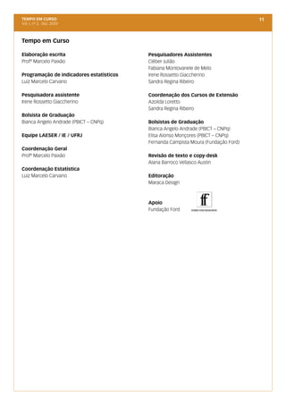 TEMPO EM CURSO                                                                      11
Vol. I, nº 2, dez. 2009



Tempo em Curso

Elaboração escrita                        Pesquisadores Assistentes
Profº Marcelo Paixão                      Cléber Julião
                                          Fabiana Montovanele de Melo
Programação de indicadores estatísticos   Irene Rossetto Giaccherino
Luiz Marcelo Carvano                      Sandra Regina Ribeiro

Pesquisadora assistente                   Coordenação dos Cursos de Extensão
Irene Rossetto Giaccherino                Azoilda Loretto
                                          Sandra Regina Ribeiro
Bolsista de Graduação
Bianca Angelo Andrade (PBICT – CNPq)      Bolsistas de Graduação
                                          Bianca Angelo Andrade (PBICT – CNPq)
Equipe LAESER / IE / UFRJ                 Elisa Alonso Monçores (PBICT – CNPq)
                                          Fernanda Campista Moura (Fundação Ford)
Coordenação Geral
Profº Marcelo Paixão                      Revisão de texto e copy-desk
                                          Alana Barroco Vellasco Austin 
Coordenação Estatística
Luiz Marcelo Carvano                      Editoração
                                          Maraca Design



                                          Apoio
                                          Fundação Ford
 