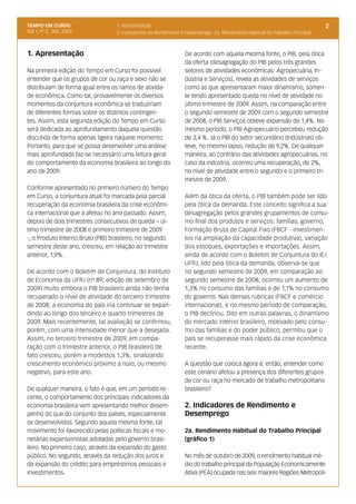 TEMPO EM CURSO                    1. Apresentação                                                                           2
Vol. I, nº 2, dez. 2009           2. Indicadores de Rendimento e Desemprego 2a. Rendimento Habitual do Trabalho Principal



1. Apresentação                                                 De acordo com aquela mesma fonte, o PIB, pela ótica
                                                                da oferta (desagregação do PIB pelos três grandes
Na primeira edição do Tempo em Curso foi possível               setores de atividades econômicas: Agropecuária, In-
entender que os grupos de cor ou raça e sexo não se             dústria e Serviços), revela as atividades de serviços
distribuíam de forma igual entre os ramos de ativida-           como as que apresentaram maior dinamismo, somen-
de econômica. Como tal, provavelmente os diversos               te tendo apresentado queda no nível de atividade no
momentos da conjuntura econômica se traduziriam                 último trimestre de 2009. Assim, na comparação entre
de diferentes formas sobre os distintos contingen-              o segundo semestre de 2009 com o segundo semestre
tes. Assim, esta segunda edição do Tempo em Curso               de 2008, o PIB Serviços obteve expansão de 1,4%. No
será dedicada ao aprofundamento daquela questão                 mesmo período, o PIB Agropecuário percebeu redução
discutida de forma apenas ligeira naquele momento.              de 3,4 %. Já o PIB do setor secundário (Indústrias) ob-
Portanto, para que se possa desenvolver uma análise             teve, no mesmo lapso, redução de 9,2%. De qualquer
mais aprofundada faz-se necessário uma leitura geral            maneira, ao contrário das atividades agropecuárias, no
do comportamento da economia brasileira ao longo do             caso da indústria, ocorreu uma recuperação, de 2%,
ano de 2009.                                                    no nível de atividade entre o segundo e o primeiro tri-
                                                                mestre de 2009.
Conforme apresentado no primeiro número do Tempo
em Curso, a conjuntura atual foi marcada pela parcial           Além da ótica da oferta, o PIB também pode ser lido
recuperação da economia brasileira da crise econômi-            pela ótica da demanda. Este conceito significa a sua
ca internacional que a afetou no ano passado. Assim,            desagregação pelos grandes grupamentos de consu-
depois de dois trimestres consecutivos de queda – úl-           mo final dos produtos e serviços: famílias, governo,
timo trimestre de 2008 e primeiro trimestre de 2009             Formação Bruta de Capital Fixo (FBCF - investimen-
-, o Produto Interno Bruto (PIB) brasileiro, no segundo         tos na ampliação da capacidade produtiva), variação
semestre deste ano, cresceu, em relação ao trimestre            dos estoques, exportações e importações. Assim,
anterior, 1,9%.                                                 ainda de acordo com o Boletim de Conjuntura do IE/
                                                                UFRJ, lido pela ótica da demanda, observa-se que
De acordo com o Boletim de Conjuntura, do Instituto             no segundo semestre de 2009, em comparação ao
de Economia da UFRJ (nº 89; edição de setembro de               segundo semestre de 2008, ocorreu um aumento de
2009) muito embora o PIB brasileiro ainda não tenha             1,3% no consumo das famílias e de 1,1% no consumo
recuperado o nível de atividade do terceiro trimestre           do governo. Nas demais rubricas (FBCF e comércio
de 2008; a economia do país iria continuar se expan-            internacional), e no mesmo período de comparação,
dindo ao longo dos terceiro e quarto trimestres de              o PIB declinou. Dito em outras palavras, o dinamismo
2009. Mais recentemente, tal avaliação se confirmou,            do mercado interno brasileiro, motivado pelo consu-
porém, com uma intensidade menor que a desejada.                mo das famílias e do poder público, permitiu que o
Assim, no terceiro trimestre de 2009, em compa-                 país se recuperasse mais rápido da crise econômica
ração com o trimestre anterior, o PIB brasileiro de             recente.
fato cresceu, porém a modestos 1,3%, sinalizando
crescimento econômico próximo a nulo, ou mesmo                  A questão que coloca agora é, então, entender como
negativo, para este ano.                                        este cenário afetou a presença dos diferentes grupos
                                                                de cor ou raça no mercado de trabalho metropolitano
De qualquer maneira, o fato é que, em um período re-            brasileiro?
cente, o comportamento dos principais indicadores da
economia brasileira vem apresentando melhor desem-              2. Indicadores de Rendimento e
penho do que do conjunto dos países, especialmente              Desemprego
os desenvolvidos. Segundo aquela mesma fonte, tal
movimento foi favorecido pelas políticas fiscais e mo-          2a. Rendimento Habitual do Trabalho Principal
netárias expansionistas adotadas pelo governo brasi-            (gráfico 1)
leiro. No primeiro caso, através da expansão do gasto
público. No segundo, através da redução dos juros e             No mês de outubro de 2009, o rendimento habitual mé-
da expansão do crédito para empréstimos pessoais e              dio do trabalho principal da População Economicamente
investimentos.                                                  Ativa (PEA) ocupada nas seis maiores Regiões Metropoli-
 