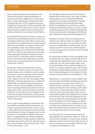 TEMPO EM CURSO                     3c. Rendimento Habitual Médio nos Ramos de Atividade Econômica                       7
Vol. I, nº 2, dez. 2009




Entre os pretos & pardos do sexo masculino as três              No contingente do sexo masculino, as três maiores as-
maiores remunerações médias acompanhavam o                      simetrias entre homens brancos, de um lado, e homens
que ocorria entre seus colegas de cor ou raça branca.           pretos & pardos, de outro, sempre favoravelmente
Assim, a maior remuneração era observada na Admi-               aos primeiros, eram: Serviços Prestados às Empresas
nistração Pública (R$ 1.577,35), seguida dos Serviços           (128,5%); Indústria (95,5%) e Administração Pública
Prestados às Empresas (R$ 1.102,14) e pela Indústria (R$        (83,2%). No contingente do sexo feminino, as maiores
1.100,91). Neste mesmo grupo de cor ou raça e sexo, as          diferenças entre mulheres brancas, de um lado, e mulhe-
duas piores remunerações ocorriam nos Serviços Do-              res pretas & pardas, de outro, também sempre favoravel-
mésticos (R$ 604,31) e na Construção Civil (R$ 782,33).         mente às primeiras, eram: Construção Civil (135,9%); Ser-
                                                                viços Prestados às Empresas (122,5%) e Indústria (77%).
No contingente branco do sexo feminino ocupado nos
distintos ramos de atividade econômica, as maiores re-          Na tabela 4 é possível a leitura da evolução dos ren-
munerações médias eram observadas na Construção                 dimentos reais habituais médios do trabalho principal
Civil (R$ 2.051,93), sinalizando que as mulheres brancas        dos distintos grupos de cor ou raça, dentro do conjun-
neste ramo de atividade o ocupavam portando níveis              to de ramos de atividades econômicas. Mais uma vez
de escolaridade superior que os demais operários.               os dados se referem às seis maiores RMs brasileiras,
Em segundo lugar, vinha a Administração Pública (R$             cobrindo o período entre os meses de outubro de 2008
1.934,57) e em terceiro lugar aparecia a remuneração            e outubro de 2009.
média observada nos Serviços Prestados às Empre-
sas (R$ 1.929,32). Os dois piores ramos de atividade            No conjunto das seis RMs, os ramos de atividade em ge-
em termos de remuneração média para as mulheres                 ral que permitiram os maiores aumentos reais de remu-
brancas eram os Serviços Domésticos (R$ 523,47) e o             neração aos seus trabalhadores foram: Comércio, 6,5%;
Comércio (R$ 1.023,94).                                         Construção Civil, 6,2%; Administração Pública, 5,4%;
                                                                Serviços Domésticos, 4,7%; Serviços Prestados às Em-
No caso das mulheres pretas & pardas, tal como                  presas, 4%. Os únicos setores nos quais a remuneração
ocorreu com as mulheres brancas, as maiores remu-               real habitual média permaneceu estável ou foi reduzida
nerações médias, entre os distintos ramos de ativida-           foram a Indústria (elevação na remuneração em 0,1%) e
de econômica, foram encontradas na Administração                os Outros Serviços (redução na remuneração em 1,3%).
Pública (R$ 1.158,33). A Construção Civil aparecia
como o segundo ramo de maior remuneração média                  Analisando-se o movimento do mesmo indicador refe-
(R$ 869,87), conquanto seja notório que o rendimento            rente aos ramos de atividade econômica, decomposto
médio destas, em relação às brancas, fosse 42,4%                pelos grupos de cor ou raça e sexo, verificou-se o
inferior. O terceiro ramo de atividade em termos de             seguinte quadro: na Indústria, ocorreu redução na re-
maior remuneração média para as mulheres pretas &               muneração média dos homens brancos (-0,9%). Neste
pardas foram os dos Serviços Prestados às Empresas              mesmo ramo, a remuneração das mulheres brancas
(R$ 867,30). Os dois piores ramos de atividade em ter-          (1,1%); dos homens pretos & pardos (4,2%) e das mu-
mos de remuneração média para as mulheres pretas                lheres pretas & pardas (3,2%) obedeceram a aumentos
& pardas foram os Serviços Domésticos (R$ 477,19) e o           em termos reais. Este movimento divergente permite
Comércio (R$ 649,87).                                           supor que, dentro dos tantos segmentos que compõe
                                                                o ramo da Indústria, ocorreram clivagens na distribui-
No que tange às desigualdades de rendimentos habi-              ção dos grupos de cor ou raça e sexo dentro de cada
tuais médios do trabalho principal entre brancos, de            um deles. Assim, hipoteticamente, os efeitos da crise
um lado, e pretos & pardos de outro; verificou-se que           teriam sido sentidos de forma diferente entre os distin-
a maior assimetria foi encontrada nos Serviços Presta-          tos contingentes justamente por este motivo.
dos às Empresas (123,6%). Em seguida vinham a Indús-
tria (87,1%) e a Construção Civil (83,6%). Nos demais           Na Construção Civil, os homens brancos obtiveram
setores, as desigualdades de rendimentos habituais              valorização de seus rendimentos médios em 11,8%. No
médios entre brancos e pretos & pardos, sempre favo-            mesmo ramo de atividade, os homens pretos & pardos
ravelmente aos primeiros, foram de: Administração Pú-           obtiveram aumento de remuneração média de 5,2%. Já
blica, 72,7%; Comércio, 67,5%; Outros Serviços, 53,9%;          entre as mulheres, as brancas tiveram perdas de 5,9%
e Serviços Domésticos, 11,3%.                                   e as pretas & pardas ganhos de 15%.
 
