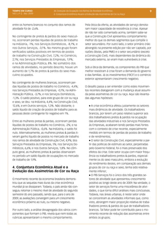 TEMPO EM CURSO                     3d. Evolução da Ocupação nos Ramos de Atividade Econômica                              9
Vol. I, nº 2, dez. 2009            4. Conjuntura Econômica Atual e a Evolução das Assimetrias de Cor ou Raça



entre os homens brancos no conjunto dos ramos de                   Pela ótica da oferta, as atividades de serviço denota-
atividade foi de -2,6%.                                            ram maior capacidade de resistência à crise. Apesar
                                                                   de não ter sido comentado acima, também sabe-se
No contingente de pretos & pardos do sexo masculi-                 que a Construção Civil apresentou comportamento
no, ocorreram perdas líquidas de postos de trabalho                melhor do que os demais segmentos que compõe o
na Indústria, -1%; nos Serviços Domésticos, -8,7%; e               setor secundário. Por outro lado, o setor primário (não
nos Outros Serviços, -3,1%. No mesmo grupo foram                   abrangido na presente edição por não ser captado, por
verificados saldos positivos em termos de postos                   razões óbvias, pela PME) e o setor secundário (exceto
de trabalho na Construção Civil, 7,2%; no Comércio,                a Construção Civil), mais dependentes da dinâmica do
2,1%; nos Serviços Prestados às Empresas, 1,9%;                    mercado externo, se viram mais vulneráveis à crise.
e na Administração Pública, 8%. No somatório dos
ramos de atividades, no período descrito, houve um                 Sob a ótica da demanda, os componentes do PIB que
aumento de 1,7% de pretos & pardos do sexo mas-                    melhor resistiram à crise foram a demanda do governo
culino ocupados.                                                   e das famílias. Já os investimentos (FBCF) e o comércio
                                                                   exterior apresentaram crescimento negativo.
No contingente de mulheres brancas, ocorreram per-
das líquidas de postos de trabalho no Comércio, -4,4%;             O desafio passa a ser entender como estes movimen-
nos Serviços Prestados às Empresas, -0,1%; na Admi-                tos recentes dialogaram com a mudança atual assumi-
nistração Pública, -3,7%; e nos Serviços Domésticos,               da pelas assimetrias de cor ou raça. Aqui são levanta-
-1,3%. O saldo positivo, para este grupo de cor ou raça            das algumas hipóteses:
e sexo, se deu: na Indústria, 4,4%; na Construção Civil,
12,6%; e em Outros serviços, 1,3%. Não obstante, o                     l  A crise econômica afetou justamente os setores
saldo líquido de criação de postos de trabalho para as                 mais dinâmicos de atividade. Os trabalhadores
pessoas deste contingente foi negativo em 1%.                          brancos, por terem um peso relativo superior aos
                                                                       dos trabalhadores pretos & pardos na ocupação
Entre as mulheres pretas & pardas, ocorreram perdas                    das atividades Industriais e nos Serviços Prestados
líquidas de postos de trabalho no Comércio, -2%; e na                  às Empresas, acabaram tendo perdas mais fortes
Administração Pública, -0,6%. Na Indústria, o saldo foi                com o contexto de crise recente, especialmente
nulo. Alternativamente, as mulheres pretas & pardas ti-                medido em termos de perdas de postos de trabalho
veram ganho líquido de postos no mercado de trabalho                   e de rendimentos;
nos ramos de atividade da Construção Civil, 4,9%; dos                  l O setor da Construção Civil, especialmente a par-

Serviços Prestados às Empresas, 5%; nos Serviços Do-                   tir das políticas de estímulo ao setor, perpetradas
mésticos, 6,6%; e nos Outros Serviços, 1,8%. No côm-                   pelo Governo Federal, foi o mais preservado dos
puto geral, as mulheres pretas & pardas observaram                     efeitos da crise. Este setor ocupa com maior frequ-
no período um saldo líquido de ocupações no mercado                    ência os trabalhadores pretos & pardos, especial-
de trabalho de 1,9%.                                                   mente os do sexo masculino, embora a evolução
                                                                       do rendimento destes, em comparação aos demais
4. Conjuntura Econômica Atual e a                                      grupos de cor ou raça e sexo, tenha sido relativa-
Evolução das Assimetrias de Cor ou Raça                                mente inferior;
                                                                       l O PIB-Serviços foi o único dos três grandes se-

O movimento recente da economia brasileira demons-                     tores de atividade que apresentou crescimento
trou que as sequelas mais duras da crise econômica                     positivo ao longo deste ano de 2009. Na verdade, o
mundial já se dissiparam. Todavia, o país ainda não con-               setor de serviços forma uma miscelânea de ativi-
seguiu retomar o mesmo nível de atividade do segundo                   dades, o que torna difícil análises mais conclusivas.
semestre do ano passado, sendo que, para o ano de                      Todavia, nas áreas urbanas, é neste setor onde
2009, as avaliações convergem para um crescimento                      se concentram as atividades informais que, como
econômico próximo ao nulo, ou mesmo negativo.                          visto, abrangem maior proporção relativa de traba-
                                                                       lhadores pretos & pardos do que de trabalhadores
Por outro lado, a análise desagregada dos vários com-                  brancos. Tal fator pode ter contribuído para o mo-
ponentes que formam o PIB, revela que nem todas as                     vimento recente de redução das assimetrias entre
rubricas apresentaram o mesmo comportamento.                           ambos os grupos;
 