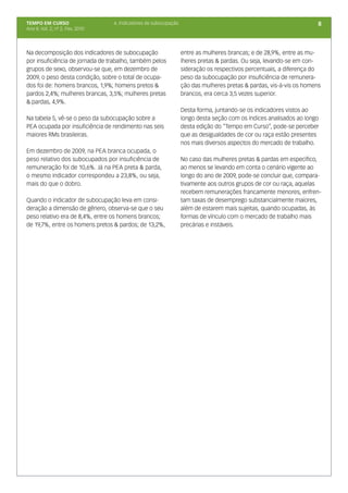 TEMPO EM CURSO                    6. Indicadores de subocupação                                                      8
Ano II; Vol. 2; nº 2, Fev, 2010




Na decomposição dos indicadores de subocupação                    entre as mulheres brancas; e de 28,9%, entre as mu-
por insuficiência de jornada de trabalho, também pelos            lheres pretas & pardas. Ou seja, levando-se em con-
grupos de sexo, observou-se que, em dezembro de                   sideração os respectivos percentuais, a diferença do
2009, o peso desta condição, sobre o total de ocupa-              peso da subocupação por insuficiência de remunera-
dos foi de: homens brancos, 1,9%; homens pretos &                 ção das mulheres pretas & pardas, vis-à-vis os homens
pardos 2,4%; mulheres brancas, 3,5%; mulheres pretas              brancos, era cerca 3,5 vezes superior.
& pardas, 4,9%.
                                                                  Desta forma, juntando-se os indicadores vistos ao
Na tabela 5, vê-se o peso da subocupação sobre a                  longo desta seção com os índices analisados ao longo
PEA ocupada por insuficiência de rendimento nas seis              desta edição do “Tempo em Curso”, pode-se perceber
maiores RMs brasileiras.                                          que as desigualdades de cor ou raça estão presentes
                                                                  nos mais diversos aspectos do mercado de trabalho.
Em dezembro de 2009, na PEA branca ocupada, o
peso relativo dos subocupados por insuficiência de                No caso das mulheres pretas & pardas em específico,
remuneração foi de 10,6%. Já na PEA preta & parda,                ao menos se levando em conta o cenário vigente ao
o mesmo indicador correspondeu a 23,8%, ou seja,                  longo do ano de 2009, pode-se concluir que, compara-
mais do que o dobro.                                              tivamente aos outros grupos de cor ou raça, aquelas
                                                                  recebem remunerações francamente menores, enfren-
Quando o indicador de subocupação leva em consi-                  tam taxas de desemprego substancialmente maiores,
deração a dimensão de gênero, observa-se que o seu                além de estarem mais sujeitas, quando ocupadas, às
peso relativo era de 8,4%, entre os homens brancos;               formas de vínculo com o mercado de trabalho mais
de 19,7%, entre os homens pretos & pardos; de 13,2%,              precárias e instáveis.
 