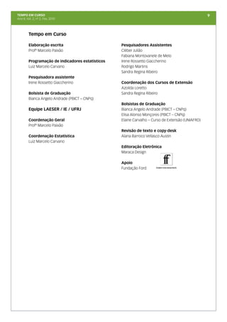 TEMPO EM CURSO                                                                                     9
Ano II; Vol. 2; nº 2, Fev, 2010




         Tempo em Curso

         Elaboração escrita                        Pesquisadores Assistentes
         Profº Marcelo Paixão                      Cléber Julião
                                                   Fabiana Montovanele de Melo
         Programação de indicadores estatísticos   Irene Rossetto Giaccherino
         Luiz Marcelo Carvano                      Rodrigo Martins
                                                   Sandra Regina Ribeiro
         Pesquisadora assistente
         Irene Rossetto Giaccherino                Coordenação dos Cursos de Extensão
                                                   Azoilda Loretto
         Bolsista de Graduação                     Sandra Regina Ribeiro
         Bianca Angelo Andrade (PBICT – CNPq)
                                                   Bolsistas de Graduação
         Equipe LAESER / IE / UFRJ                 Bianca Angelo Andrade (PBICT – CNPq)
                                                   Elisa Alonso Monçores (PBICT – CNPq)
         Coordenação Geral                         Elaine Carvalho – Curso de Extensão (UNIAFRO)
         Profº Marcelo Paixão
                                                   Revisão de texto e copy-desk
         Coordenação Estatística                   Alana Barroco Vellasco Austin
         Luiz Marcelo Carvano
                                                   Editoração Eletrônica
                                                   Maraca Design

                                                   Apoio
                                                   Fundação Ford
 