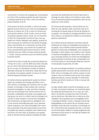 TEMPO EM CURSO                    7. Evolução da ocupação e rendimento das formas de posição na ocupação           12
Ano II; Vol. 2, nº 3, Mar, 2010




crescimento no número de ocupadas por conta própria            aumentos de rendimentos em termos reais foram o
em 5,5%. Entre os pretos & pardos do sexo masculino,           emprego no setor público com carteira e como milita-
a evolução positiva foi de 7,6%, e entre as mulheres           res ou funcionários públicos estatutários, além da ocu-
pretas & pardas, de 8,7%.                                      pação por conta própria.

Entre janeiro de 2010 e de 2009, o número de empre-            Os homens pretos & pardos, mesmo diante do con-
gadores brancos declinou em 3,4%; de empregadoras              texto da crise, lograram obter aumentos reais de re-
brancas se reduziu em 5,7%; e entre os homens pre-             muneração em quase todas as formas de posição na
tos & pardos declinou 10,2%. Porém, entre as mulhe-            ocupação, com exceção do emprego doméstico com e
res pretas & pardas cresceu 10,5%, em um movimen-              sem carteira, e na posição de militares ou funcionários
to difícil de compreender à primeira vista, mas que            públicos estatutários.
poderá ser melhor debatido mais adiante, quando for
visto a evolução do rendimento real destas emprega-            As mulheres brancas obtiveram aumentos reais de
doras. Este também foi o movimento ocorrido entre              rendimento em todas as modalidades de posição na
os sem remuneração, cujo número de ocupados de-                ocupação. Já as mulheres pretas & pardas tiveram
clinou sensivelmente para homens brancos (-8,2%),              ganhos na maioria das modalidades, com exceção do
mulheres brancas (-24%) e homens pretos & pardos               emprego no setor público com carteira e sem carteira
(- 13,6%), mas que aumentou para as mulheres pretas            e enquanto empregadoras. Neste último caso, parece
& pardas (18,2%).                                              que a evolução positiva no número de empregadoras
                                                               pretas & pardas no período se deu compassado com
Conforme foi visto ao longo das sucessivas edições do          uma forte queda na remuneração obtida por esta for-
“Tempo em Curso”, o ano de 2009 veio sendo marcado             ma de posição ocupacional, em 26%.
por um certo movimento de declínio das assimetrias
de cor ou raça. Os indicadores contidos na tabela 8,           No caso do emprego doméstico, as mulheres pretas &
dedicada à evolução do rendimento médio das formas             pardas apresentaram aumento real de rendimento de
de posição na ocupação, ajudam um pouco no enten-              8,3%, tanto no emprego com carteira, quanto no sem
dimento daquela evolução recente.                              carteira. Entre as mulheres brancas que eram empre-
                                                               gadas domésticas, ocorreu elevação no rendimento
Os homens brancos apresentaram queda na remune-                real das que tinham carteira em 5,2%, e nas que não
ração nas condições do emprego doméstico com e                 tinham, em 11%.
sem carteira, no emprego com carteira e sem no setor
privado, no emprego no setor público sem carteira e            Ou seja, através deste conjunto de situações se, por
enquanto empregador. Ou seja, ocorreram reduções               um lado, foi possível comprovar um movimento geral
reais nas remunerações dos homens brancos em im-               de queda das assimetrias de cor ou raça, por outro
portantes modalidades de posição na ocupação para              lado, é necessário constatar que este movimento
este grupo, tal como é o notório caso do emprego com           veio se dando por intermédio de um reforço da infor-
carteira no setor privado e na forma de empregador.            malidade e de ocupações pouco prestigiadas como
Tais movimentos, de alguma forma, dialogaram com               o emprego doméstico. Assim, a redução recente das
a crise recente vivenciada pelo país e que, aparente-          desigualdades se deu dentro de um contexto pouco
mente, prejudicou com mais intensidade (sem retirar-           alentador onde não está ocorrendo a combinação en-
lhes sua posição mais bem posicionada) os que eram             tre o crescimento das ocupações formais, o aumento
vinculados aos setores e posições mais modernos da             nas remunerações médias e a queda progressiva das
economia. Por outro lado, as posições na ocupação              assimetrias sociorraciais no mercado de trabalho me-
onde os homens brancos tiveram condições de obter              tropolitano brasileiro.
 
