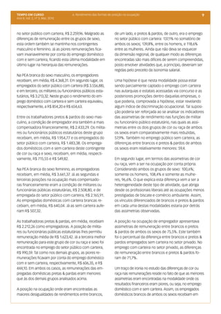 TEMPO EM CURSO                      6. Rendimento das formas de posição na ocupação                                     9
Ano II; Vol. 2, nº 3, Mar, 2010




no setor público com carteira, R$ 2.259,96. Malgrado as          de um lado, e pretos & pardos, de outro, era o emprego
diferenças de remuneração entre os grupos de sexo,               no setor público com carteira: 137,1% no somatório de
esta ordem também se mantinha nos contingentes                   ambos os sexos; 139,8%, entre os homens, e 118,6%
masculino e feminino. Já as piores remunerações fica-            entre as mulheres. Ainda que não deva se esquecer
vam invariavelmente por conta do emprego doméstico               da dimensão regional, de qualquer modo as diferenças
com e sem carteira, ficando esta última modalidade em            encontradas são mais difíceis de serem compreendidas,
último lugar na hierarquia das remunerações.                     posto envolver atividades que, a princípio, deveriam ser
                                                                 regidas pelo preceito da isonomia salarial.
Na PEA branca do sexo masculino, os empregadores
recebiam, em média, R$ 4.368,31. Em segundo lugar, os            Uma hipótese é que nesta modalidade possa estar
empregados do setor público com carteira (R$ 3.556,88),          sendo parcialmente captado o emprego com carteira
e em terceiro, os militares ou funcionários públicos esta-       nas autarquias e estatais acessadas via concurso e as
tutários, R$ 3.213,32. Neste grupo o rendimento do em-           posteriores promoções dentro daquelas empresas, o
prego doméstico com carteira e sem carteira equivaleu,           que poderia, comprovada a hipótese, estar revelando
respectivamente, a R$ 854,20 e R$ 654,63.                        algum índice de discriminação ocupacional. Tal suposi-
                                                                 ção poderia ser reforçada ao se analisar os indicadores
Entre os trabalhadores pretos & pardos do sexo mas-              das assimetrias de rendimento nas funções de militar
culino, a condição de empregador era também a mais               ou funcionário público estatutário, nas quais as assi-
compensadora financeiramente, R$ 2.433,29. Os milita-            metrias entre os dois grupos de cor ou raça de ambos
res ou funcionários públicos estatutários deste grupo            os sexos eram comparativamente mais reduzidas,
recebiam, em média, R$ 1.954,77 e os empregados do               57,9%. Também no emprego público sem carteira, as
setor público com carteira, R$ 1.483,38. Os emprega-             diferenças entre brancos e pretos & pardos de ambos
dos domésticos com e sem carteira deste contingente              os sexos eram relativamente menores: 59,4.
de cor ou raça e sexo, recebiam, em média, respecti-
vamente, R$ 715,55 e R$ 549,82.                                  Em segundo lugar, em termos das assimetrias de cor
                                                                 ou raça, vem a ser na ocupação por conta própria.
Na PEA branca do sexo feminino, as empregadoras                  Considerando ambos os grupos de sexo: 100,6%;
recebiam, em média, R$ 3.661,37. Já as segundas e                somente os homens, 108,4% e somente as mulhe-
terceiras posições na ocupação mais compensado-                  res, 96,6%. O que explica esta diferença vem a ser a
ras financeiramente eram a condição de militares ou              heterogeneidade deste tipo de atividade, que abriga
funcionárias públicas estatutárias, R$ 2.508,80, e de            desde os profissionais liberais até as ocupações menos
empregada do setor público com carteira, R$ 2.165,91.            prestigiadas de biscate e comércio ambulante. Assim,
As empregadas domésticas com carteira brancas re-                os vínculos diferenciados de brancos e pretos & pardos
cebiam, em média, R$ 640,04. Já as sem carteira aufe-            em cada uma destas modalidades estaria por detrás
riam R$ 507,32.                                                  das assimetrias observadas.

As trabalhadoras pretas & pardas, em média, recebiam             A posição na ocupação de empregador apresentava
R$ 2.212,26 como empregadoras. A posição de milita-              assimetrias de remuneração entre brancos e pretos
res ou funcionárias públicas estatutárias lhes permitiu          & pardos de ambos os sexos de 75,5%. Este também
remuneração média de R$ 1.623,42. Já a terceira melhor           foi o percentual da diferença entre brancos e pretos &
remuneração para este grupo de cor ou raça e sexo foi            pardos empregados sem carteira no setor privado. No
encontrada no emprego do setor público com carteira,             emprego com carteira no setor privado, as diferenças
R$ 990,59. Tal como nos demais grupos, as piores re-             de remuneração entre brancos e pretos & pardos fo-
munerações ficavam por conta do emprego doméstico                ram de 71,7%.
com e sem carteira, respectivamente, R$ 606,35, e R$
444,10. Em ambos os casos, as remunerações das em-               Um traço de ironia no estudo das diferenças de cor ou
pregadas domésticas pretas & pardas eram menores                 raça nas remunerações reside no fato de que as menores
que às dos demais grupos analisados acima.                       assimetrias eram encontradas na modalidade onde os
                                                                 resultados financeiros eram piores, ou seja, no emprego
A posição na ocupação onde eram encontradas as                   doméstico com e sem carteira. Assim, os empregados
maiores desigualdades de rendimentos entre brancos,              domésticos brancos de ambos os sexos recebiam em
 