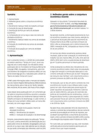 TEMPO EM CURSO                      1. Apresentação                                                                         2
Ano II; Vol. 2; nº 6, Junho, 2010   2. Reflexões gerais sobre a conjuntura econômica recente



Sumário                                                            2. Reflexões gerais sobre a conjuntura
                                                                   econômica recente
1. Apresentação
2. Reflexões gerais sobre a conjuntura econômica                   (baseado no documento “Comentário Resultado do
recente                                                            I Trimestre de 2010” do IBGE, vide http://www.ibge.
3. Rendimento habitual médio do trabalho principal                 gov.br/home/estatistica/indicadores/pib/pib-vol-
4. Evolução da taxa de desemprego                                  val_201001comentarios.pdf; ver também tabelas 1 e
5. Distribuição da PEA por ramo de atividade                       2 deste Boletim)
econômica
6. Composição de cor ou raça e sexo nos ramos de                   No período recente, a informação proveniente do mun-
atividade econômica                                                do econômico brasileiro que mais chamou atenção foi
7. Rendimento habitual médio nos ramos de atividade                o percentual alcançado pela taxa de crescimento do
econômica                                                          Produto Interno Bruto (PIB) no primeiro trimestre de
8. Evolução do rendimento nos ramos de atividade                   2010: 2,4% na comparação com o último trimestre de
econômica                                                          2009; e elevação de 9%, comparado ao mesmo trimes-
9. Evolução da ocupação por ramo de atividade                      tre do ano anterior.
econômica
                                                                   Em termos dos efeitos socialmente positivos deste
1. Apresentação                                                    resultado, pode-se listar a elevação no rendimento do
                                                                   trabalho nas seis maiores RMs, em 2,3%, entre abril de
Com o presente número, o LAESER dá continuidade                    2009 e 2010; bem como a queda da taxa de desempre-
ao boletim eletrônico “Tempo em Curso”, já em seu                  go em 1,6 ponto percentual no mesmo período.
segundo ano e sexta edição. Os indicadores desta
publicação são os microdados da Pesquisa Mensal de                 Ainda analisando os efeitos dos indicadores do cres-
Emprego (PME), divulgados, mensalmente, pelo Insti-                cimento econômico sobre o bem-estar da população,
tuto Brasileiro de Geografia e Estatística (IBGE) em seu           é digna de menção a contribuição dada para o cres-
portal (www.ibge.gov.br), e tabulados pelo LAESER no               cimento verificado do PIB do país do item “Despesas
“Banco de dados Tempo em Curso”.                                   de Consumo das Famílias”, com crescimento entre o
                                                                   primeiro trimestre de 2009 e de 2010, de 9,3%.
A PME coleta informações sobre o mercado de trabalho
nas seis maiores Regiões Metropolitanas (RMs) brasileiras.         Tal evolução, que se deu em pleno contexto da crise
Da mais ao Norte, para a mais ao Sul: Recife, Salvador,            econômica do mundo e seus reflexos sobre o país,
Belo Horizonte, Rio de Janeiro, São Paulo e Porto Alegre.          parece ter sido influenciada pela preservação do
                                                                   poder aquisitivo da população mediante a valoriza-
Cada edição desta publicação tem um comentário ge-                 ção do Salário Mínimo, pelo grau de extensão das
ral sobre a conjuntura econômica recente e a atualiza-             políticas de transferências de rendimentos, como o
ção dos indicadores de rendimento habitual médio do                Programa Bolsa Família, e pela expansão do crédito
trabalho principal e do desemprego. A cada número, o               para pessoas físicas por parte do sistema financeiro,
Tempo em Curso também reflete sobre um tema dife-                  com crescimento entre o primeiro trimestre de 2009
renciado, tal como segue abaixo:                                   e de 2010 de 18,6%.

    l Mês 1 – Posição na Ocupação e Ramo de                        No plano fiscal, este acelerado ritmo de crescimento fa-
    Atividade Econômica                                            voreceu o controle das contas públicas. Isto por conta do
    l Mês 2 – Rendimentos do trabalho                              aumento da arrecadação em termos de impostos, que
    l Mês 3 – Evolução da ocupação e do desemprego                 se elevam acompanhando o crescimento da economia.
                                                                   Assim, entre o primeiro trimestre de 2009 e 2010, ocorreu
Portanto, nesta presente edição da publicação “Tempo               uma elevação dos Impostos sobre Produtos em 14,9%.
em Curso”, o tema central será o da distribuição dos ocu-
pados pelos ramos de atividade, desagregados pelos gru-            Por outro lado, por paradoxal que seja, este resultado
pos de cor ou raça e sexo. Vale salientar que os indicado-         verificado pela economia brasileira aponta para um
res que serão comentados são referentes a abril de 2010.           cenário futuro que inspira ressalvas.
 