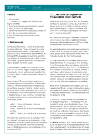TEMPO EM CURSO                      1. Apresentação                                                                       2
Ano II; Vol. 2; nº 6, Junho, 2010   2. O LAESER e o VI Congresso dos Pesquisadores Negros (COPENE)



Sumário                                                          2. O LAESER e o VI Congresso dos
                                                                 Pesquisadores Negros (COPENE)
1. Apresentação
2. O LAESER e o VI Congresso dos Pesquisadores                   Entre os dias 26 e 29 de julho de 2010, na Cidade Ma-
Negros (COPENE)                                                  ravilhosa, foi realizado no campus da Universidade do
3. Rendimento habitual médio do trabalho principal               Estado do Rio de Janeiro (UERJ), o VI Congresso dos
4. Evolução da taxa de desemprego                                Pesquisadores Negros (COPENE). O VI COPENE teve
5. Rendimento habitual médio do trabalho principal no            como tema “Afrodiáspora: saberes pós-coloniais, po-
interior das seis maiores RMs brasileiras                        deres e movimentos sociais”.
6. Taxa de desemprego nas seis maiores RMs
brasileiras                                                      No contexto de realização do VI COPENE, também se
                                                                 comemorou os dez anos de criação da Associação
1. Apresentação                                                  Brasileira dos Pesquisadores Negros (ABPN), entidade
                                                                 responsável pela realização do COPENE.
Com o presente número, o LAESER dá continuidade
ao boletim eletrônico “Tempo em Curso”, já em seu                Os organizadores do encontro estimavam que haveria
segundo ano e sétima edição. Os indicadores desta                a participação de cerca de mil pessoas, entre profes-
publicação são os microdados da Pesquisa Mensal de               sores, pesquisadores e estudantes universitários, inte-
Emprego (PME), divulgados, mensalmente, pelo Insti-              lectuais e ativistas dos movimentos sociais.
tuto Brasileiro de Geografia e Estatística (IBGE) em seu
portal (www.ibgr.gov.br), e tabulados pelo LAESER no             Ao longo da realização do VI COPENE, foram promovi-
“Banco de dados Tempo em Curso”.                                 das cinco Oficinas, 39 Mini-cursos, 23 eixos temáticos,
                                                                 3 reuniões especiais, 13 mesas-redondas, sete painéis
A PME coleta informações sobre o mercado de tra-                 de debates (Painéis do Século XXI) e cinco seções espe-
balho nas seis maiores Regiões Metropolitanas (RMs)              ciais. Também foram expostos 81 pôsteres. Portanto, a
brasileiras. Da mais ao Norte, para a mais ao Sul: Reci-         quantidade e a diversidade de temas tratados eviden-
fe, Salvador, Belo Horizonte, Rio de Janeiro, São Paulo e        ciaram a presença de um amplo conjunto de estudiosos
Porto Alegre.                                                    afrodescendentes (ou não afrodescendentes, mas alia-
                                                                 dos com a causa da promoção da igualdade racial) atu-
Cada edição do “Tempo em Curso” apresenta um                     antes no meio universitário brasileiro contemporâneo.
comentário geral sobre a conjuntura econômica re-
cente (ou referente a algum tema em especial, de-                Entre as três reuniões especiais realizadas, uma teve
pendendo da conjuntura nacional e demais aconte-                 singular importância: a reunião do Consórcio do Núcleo
cimentos relevantes) e a atualização dos indicadores             de Estudos Afro-brasileiros (NEABs), do qual o LAESER
de rendimento habitual médio do trabalho principal               é associado, representando a Universidade Federal do
e do desemprego. A cada número, o Tempo em Cur-                  Rio de Janeiro (UFRJ).
so também reflete sobre um tema diferenciado, tal
como segue abaixo:                                               A reunião do Consórcio dos MEABs foi realizada no
                                                                 dia 28 de julho e agrupou 17 entidades co-irmãs. Na
    l Mês 1 – Posição na Ocupação e Ramo de                      reunião, foi decida a constituição de um fórum virtual
    Atividade Econômica                                          de discussão para reflexão sobre o futuro das ações
    l Mês 2 – Rendimentos do trabalho e desemprego               em comum, bem como a realização de um Seminário
    nas RMs                                                      do Consórcio, em Brasília, no começo de dezembro de
    l Mês 3 – Evolução da ocupação e do desemprego               2010. A coordenação temporária do Consórcio ficará
                                                                 sob responsabilidade do NEAB da Universidade Federal
Portanto, nesta presente edição da publicação “Tem-              do Espírito Santo (UFES).
po em Curso”, o tema central será os indicadores dos
rendimentos do trabalho e desemprego dentro de cada              O LAESER, nos marcos do VI COPENE, realizou um mini-
uma das seis maiores RMs brasileiras. Vale salientar             curso intitulado “Oficina de Indicadores Sociais com ênfa-
que os indicadores que serão comentados são referen-             se em relações raciais”. Esta atividade contou com cerca
tes a maio de 2010.                                              de 60 participantes, tendo sido um dos mini-cursos mais
 