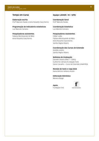 TEMPO EM CURSO                                                                                                8
Ano II; Vol. 2; nº 8, Agosto, 2010



         Tempo em Curso                                      Equipe LAESER / IE / UFRJ

         Elaboração escrita                                  Coordenação Geral
         Profº Marcelo Paixão e Irene Rossetto Giaccherino   Profº Marcelo Paixão

         Programação de indicadores estatísticos             Coordenação Estatística
         Luiz Marcelo Carvano                                Luiz Marcelo Carvano

         Pesquisadoras assistentes                           Pesquisadores Assistentes
         Fabiana Montovanele de Melo                         Cléber Julião
         Irene Rossetto Giaccherino                          Fabiana Montovanele de Melo
                                                             Irene Rossetto Giaccherino
                                                             Sandra Regina Ribeiro

                                                             Coordenação dos Cursos de Extensão
                                                             Azoilda Loretto
                                                             Sandra Regina Ribeiro

                                                             Bolsistas de Graduação
                                                             Danielle Oliveira (PBICT – CNPq)
                                                             Guilherme Câmara (Fundação Ford)
                                                             Elaine Carvalho – Curso de Extensão (UNIAFRO))

                                                             Revisão de texto e copy-desk
                                                             Alana Barroco Vellasco Austin

                                                             Editoração Eletrônica
                                                             Maraca Design



                                                             Apoio
                                                             Fundação Ford
 