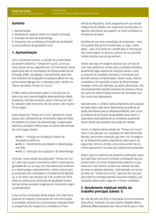 TEMPO EM CURSO                         1. Apresentação                                                                         2
Ano II; Vol. 2; nº 9, Setembro, 2010   2. Rendimento habitual médio do trabalho principal



Sumário                                                               dência da República. Estes programas em sua versão
                                                                      integral foram obtidos nos respectivos portais das co-
1. Apresentação                                                       ligações partidárias que apóiam os nove candidatos a
2. Rendimento habitual médio do trabalho principal                    Presidente do Brasil.
3. Evolução da taxa de desemprego
4. Propostas dos candidatos à Presidência da Repúbli-                 Acredita-se que esta compilação de propostas – mes-
ca para políticas de igualdade racial                                 mo quando lida de forma alternada, ou seja, a falta
                                                                      delas – seja uma tarefa do LAESER para a informação
1. Apresentação                                                       dos interessados no assunto quando de sua escolha
                                                                      nestas eleições que se aproximam.
Com o presente número, o LAESER dá continuidade
ao boletim eletrônico “Tempo em Curso”, já na sua                     Talvez não seja um exagero apontar que um dos te-
nona edição de seu segundo ano. Os indicadores desta                  mas mais polêmicos vividos pela sociedade brasileira
publicação são os microdados da Pesquisa Mensal de                    atualmente diga respeito às relações raciais e todo
Emprego (PME), divulgados, mensalmente, pelo Insti-                   o conjunto de questões positivas e normativas que
tuto Brasileiro de Geografia e Estatística (IBGE) em seu              derivam destas compreensões. Deste modo, mesmo
portal (www.ibge.gov.br), e tabulados pelo LAESER no                  candidatos com posições a favor de determinadas
“Banco de dados Tempo em Curso”.                                      medidas como, por exemplo, as ações afirmativas, não
                                                                      necessariamente estarão passíveis de severas críticas
A PME coleta informações sobre o mercado de tra-                      por parte de determinados setores da sociedade que
balho nas seis maiores Regiões Metropolitanas (RMs)                   são contra tais dispositivos.
brasileiras. Da mais ao Norte, para a mais ao Sul: Reci-
fe, Salvador, Belo Horizonte, Rio de Janeiro, São Paulo e             Naturalmente, o LAESER, institucionalmente, tem posição
Porto Alegre.                                                         formada sobre cada tema, defendendo as políticas de
                                                                      ações afirmativas para os afrodescendentes, bem como
Cada edição do “Tempo em Curso” apresenta a atua-                     as políticas de promoção da igualdade racial. Assim, o
lização dos indicadores de rendimento habitual médio                  Laboratório está distante de se considerar puramente
do trabalho principal e do desemprego. A publicação                   neutro diante das questões que estão em debate.
eletrônica também reflete sobre um tema diferenciado,
tal como segue abaixo:                                                Porém, o objetivo desta edição do “Tempo em Curso”
                                                                      não é o de valorizar um candidato em detrimento dos
    l Mês 1 – Posição na Ocupação e Ramo de                           demais, tenha este a posição que tiver. Por conseguin-
    Atividade Econômica                                               te, se evitará discussões específicas sobre quem se
    l Mês 2 – Rendimentos do trabalho e desemprego                    julga estar certo ou errado, antes procurando tão so-
    nas RMs                                                           mente apresentar o escopo das respectivas propostas.
    l Mês 3 – Evolução da ocupação e do desemprego

                                                                      Assim, para os objetivos da presente publicação, basta
Contudo, nesta edição da publicação “Tempo em Cur-                    que seja feita uma pura e simples compilação das pro-
so”, além dos usuais comentários sobre a evolução da                  postas sobre um tema notadamente polêmico e que,
igualdade de cor ou raça nos indicadores de rendimen-                 talvez por isso mesmo, tenda a ser deixado de lado
to e desemprego, especialmente, o tema central será                   durante os debates eleitorais. Será deixado, em suma,
as propostas dos candidatos à Presidência da Repúbli-                 ao leitor do “Tempo em Curso”, seja qual for sua posi-
ca, a ser eleito nas eleições de 3 de outubro de 2010,                ção sobre os correspondentes assuntos tratados, sua
sobre as políticas de promoção da igualdade racial e                  avaliação sobre quem julga ser o melhor candidato.
demais temas sensíveis à agenda do movimento negro
contemporâneo.                                                        2. Rendimento habitual médio do
                                                                      trabalho principal (tabela 1)
O que anima a produção desta edição com este tema
especial diz respeito à prestação de uma informação                   No mês de julho de 2010, a População Economicamente
à sociedade, produto de uma pesquisa realizada sobre                  Ativa (PEA), residente nas seis maiores Regiões Metro-
os programas dos respectivos candidatos à Presi-                      politanas (RMs) brasileiras (da mais ao Norte para a mais
 