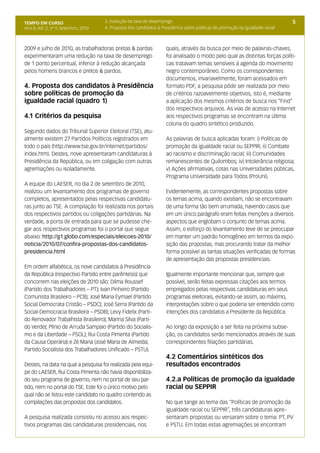 TEMPO EM CURSO                         3. Evolução da taxa de desemprego                                                          5
Ano II; Vol. 2; nº 9, Setembro, 2010   4. Proposta dos candidatos à Presidência sobre políticas de promoção da igualdade racial



2009 e julho de 2010, as trabalhadoras pretas & pardas                quais, através da busca por meio de palavras-chaves,
experimentaram uma redução na taxa de desemprego                      foi analisado o modo pelo qual as distintas forças políti-
de 1 ponto percentual, inferior à redução alcançada                   cas tratavam temas sensíveis à agenda do movimento
pelos homens brancos e pretos & pardos.                               negro contemporâneo. Como os correspondentes
                                                                      documentos, invariavelmente, foram acessados em
4. Proposta dos candidatos à Presidência                              formato PDF, a pesquisa pôde ser realizada por meio
sobre políticas de promoção da                                        de critérios razoavelmente objetivos, isto é, mediante
igualdade racial (quadro 1)                                           a aplicação dos mesmos critérios de busca nos “Find”
                                                                      dos respectivos arquivos. As vias de acesso na Internet
4.1 Critérios da pesquisa                                             aos respectivos programas se encontram na última
                                                                      coluna do quadro sintético produzido.
Segundo dados do Tribunal Superior Eleitoral (TSE), atu-
almente existem 27 Partidos Políticos registrados em                  As palavras de busca aplicadas foram: i) Políticas de
todo o país (http://www.tse.gov.br/internet/partidos/                 promoção da igualdade racial ou SEPPIR; ii) Combate
index.htm). Destes, nove apresentaram candidaturas à                  ao racismo e discriminação racial; iii) Comunidades
Presidência da República, ou em coligação com outras                  remanescentes de Quilombos; iv) Intolerância religiosa;
agremiações ou isoladamente.                                          v) Ações afirmativas, cotas nas Universidades públicas,
                                                                      Programa Universidade para Todos (ProUni).
A equipe do LAESER, no dia 2 de setembro de 2010,
realizou um levantamento dos programas de governo                     Evidentemente, as correspondentes propostas sobre
completos, apresentados pelas respectivas candidatu-                  os temas acima, quando existiam, não se encontravam
ras junto ao TSE. A compilação foi realizada nos portais              de uma forma tão bem arrumada, havendo casos que
dos respectivos partidos ou coligações partidárias. Na                em um único parágrafo eram feitas menções a diversos
verdade, a porta de entrada para que se pudesse che-                  aspectos que englobam o conjunto de temas acima.
gar aos respectivos programas foi o portal que segue                  Assim, o esforço do levantamento teve de se preocupar
abaixo: http://g1.globo.com/especiais/eleicoes-2010/                  em manter um padrão homogêneo em termos da expo-
noticia/2010/07/confira-propostas-dos-candidatos-                     sição das propostas, mas procurando tratar da melhor
presidencia.html                                                      forma possível as tantas situações verificadas de formas
                                                                      de apresentação das propostas presidenciais.
Em ordem alfabética, os nove candidatos à Presidência
da República (respectivo Partido entre parêntesis) que                Igualmente importante mencionar que, sempre que
concorrem nas eleições de 2010 são: Dilma Roussef                     possível, serão feitas expressas citações aos termos
(Partido dos Trabalhadores – PT); Ivan Pinheiro (Partido              empregados pelas respectivas candidaturas em seus
Comunista Brasileiro – PCB); José Maria Eymael (Partido               programas eleitorais, evitando-se assim, ao máximo,
Social Democrata Cristão – PSDC); José Serra (Partido da              interpretações sobre o que poderia ser entendido como
Social-Democracia Brasileira – PSDB); Levy Fidelix (Parti-            intenções dos candidatos a Presidente da República.
do Renovador Trabalhista Brasileiro); Marina Silva (Parti-
do Verde); Plínio de Arruda Sampaio (Partido do Socialis-             Ao longo da exposição a ser feita na próxima subse-
mo e da Liberdade – PSOL); Rui Costa Pimenta (Partido                 ção, os candidatos serão mencionados através de suas
da Causa Operária) e Zé Maria (José Maria de Almeida;                 correspondentes filiações partidárias.
Partido Socialista dos Trabalhadores Unificado – PSTU).
                                                                      4.2 Comentários sintéticos dos
Destes, na data na qual a pesquisa foi realizada pela equi-           resultados encontrados
pe do LAESER, Rui Costa Pimenta não havia disponibiliza-
do seu programa de governo, nem no portal de seu par-                 4.2.a Políticas de promoção da igualdade
tido, nem no portal do TSE. Este foi o único motivo pelo              racial ou SEPPIR
qual não se listou este candidato no quadro contendo as
compilações das propostas dos candidatos.                             No que tange ao tema das “Políticas de promoção da
                                                                      igualdade racial ou SEPPIR”, três candidaturas apre-
A pesquisa realizada consistiu no acesso aos respec-                  sentaram propostas ou versaram sobre o tema: PT, PV
tivos programas das candidaturas presidenciais, nos                   e PSTU. Em todas estas agremiações se encontram
 