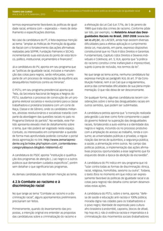 TEMPO EM CURSO                         4. Proposta dos candidatos à Presidência sobre políticas de promoção da igualdade racial   6
Ano II; Vol. 2; nº 9, Setembro, 2010



termos expressamente favoráveis às políticas de igual-                a efetivação da Lei Caó (Lei 7.716, de 5 de janeiro de
dade racial, embora com – esperados – níveis de deta-                 1989) que trata dos crimes de racismo. Conforme pôde
lhamento e especificações distintas.                                  ser lido, por exemplo, no Relatório Anual das Desi-
                                                                      gualdades Raciais no Brasil, 2007-2008 (www.lae-
No caso da candidatura do PT, é feita expressa menção                 ser.ie.ufrj.br), do LAESER, ainda hoje existem diversas
ao tema: “ampliar as Políticas de Promoção da Igualda-                dificuldades para a efetiva aplicação e cumprimento
de Racial com o fortalecimento das ações afirmativas                  desta Lei, maculando, em parte, expresso dispositivo
realizadas pela SEPPIR, Fundação Palmares e SECAD,                    constitucional que no Título II (dos Direitos e Garantias
incrementando suas estruturas do ponto de vista técni-                Fundamentais), Capítulo I (dos Direitos e Deveres Indi-
co, político, institucional, orçamentário e financeiro”.              viduais e Coletivos), art. 5; XLII, aponta que “a prática
                                                                      do racismo constitui crime inafiançável e imprescritível,
Já a candidatura do PV, aponta em seu programa que                    sujeito à pena de reclusão, nos termos da lei”.
as “políticas de igualdade racial, inclusive a manuten-
ção das cotas para negros, serão reforçadas, como                     No que tange ao tema acima, nenhuma candidatura faz
parte de um processo de restauração de equilíbrio aos                 expressa menção ao parágrafo XLII, do art. 5º da Cons-
desequilíbrios históricos contra as minorias”.                        tituição Federal, nem à Lei Caó que a regulamentou,
                                                                      acerca das comentadas dificuldades de sua plena imple-
O PSTU, em seu programa presidencial aponta que:                      mentação. O que não deixa de ser desconcertante.
“Nós, da Secretaria Nacional de Negras e Negros do
PSTU, saudamos o processo de construção de um pro-                    De qualquer forma, algumas candidaturas tecem con-
grama eleitoral socialista e revolucionário para a classe             siderações sobre o tema das desigualdades raciais em
trabalhadora e proletária brasileira com um corte de                  outros sentidos, que podem ser sublinhadas.
Raça, Classe e de Gênero, onde os candidatos militan-
tes, ativistas revolucionários e socialistas tratarão com             A candidatura petista aponta que “a transição realizada
parte da abordagem das questões raciais no país no                    pela gestão Lula teve como forte componente o papel
Programa Eleitoral do partido”. Na verdade, este Par-                 do governo federal na superação das desigualdades
tido apresenta elevado nível de detalhamento sobre                    raciais, fortalecendo a auto-estima e a identidade dos
o tema, que não poderá ser esgotado neste espaço.                     negros e negras, incluindo-os no processo produtivo
Contudo, os interessados em compreender a questão                     com a ampliação do acesso ao trabalho, renda e con-
de forma mais aprofundada poderão consultar o portal                  sumo; as universidades públicas e privadas; a regula-
desta agremiação no link: http://www.zemariapresi-                    rização das terras de quilombos; a segurança pública;
dente.org.br/index.php?option=com_content&view=                       a saúde; a alimentação entre outros. No campo das
category&layout=blog&id=14&Itemid=42                                  políticas públicas, a implementação das ações afirma-
                                                                      tivas propiciou oportunidades a esse segmento que foi
A candidatura do PSDC aponta “instituição e qualifica-                esquecido desde a época da abolição da escravidão”.
ção dos programas de atenção (...) ao negro e a outros
públicos que demandam cuidados específicos”, porém                    A candidatura do PV indica em seu programa que irá
sem detalhar o que significaria tais programas.                       “lutar contra todas as formas de discriminação: étnica,
                                                                      racial, religiosa, homofobia, sexismo ou outra”. Todavia,
As demais candidaturas não fizeram menção ao tema.                    o texto (fora no momento em que indica ser expres-
                                                                      samente favorável às políticas de igualdade racial e as
4.2.b Combate ao racismo e à                                          cotas para negros) não detalha como seriam desenvol-
discriminação racial                                                  vidas estas ações.

No que tange ao tema “Combate ao racismo e a dis-                     A candidatura do PSTU, sobre o tema, aponta: “defe-
criminação racial”, alguns apontamentos preliminares                  sa de saúde e educação anti-racista e 100% pública;
precisariam ser feitos.                                               moradia digna nas cidades para os trabalhadores e
                                                                      o povo negro; liberdade de expressão para cultura
Primeiramente, quando do levantamento das pro-                        afro-brasileira (candomblé, capoeira, blocos de afoxé,
postas, a intenção original era entender as propostas                 hip-hop etc.); não à violência racista e imperialista e à
das candidaturas sobre a criminalização do racismo e                  criminalização dos movimentos sociais (trabalhadores
 