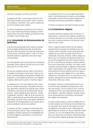TEMPO EM CURSO                             4. Proposta dos candidatos à Presidência sobre políticas de promoção da igualdade racial              7
Ano II; Vol. 2; nº 9, Setembro, 2010



informais, ocupações, sem-terra, sem-teto)”.                                A candidatura do PSTU, em seu programa partidário,
                                                                            sobre o mesmo tema acima, ou seja, as comunidades
O programa do PSOL, no que tange ao tema do com-                            quilombolas, indica de forma sumária a defesa da “Ti-
bate à discriminação racial, aponta “contra o racismo,                      tularização de terras de quilombolas e indígenas”.
a homofobia e o machismo”, sem, porém, detalhar de
que forma operaria estas medidas.                                           As demais candidaturas não fazem menção ao tema.

As demais candidaturas presidenciais não incorpora-                         4.2.d Intolerância religiosa
ram a suas respectivas propostas quaisquer conside-
rações sobre o tema das medidas que adotariam para                          O quesito intolerância religiosa pode ser lido por um
combater a discriminação racial.                                            duplo aspecto. O primeiro diria respeito à questão em
                                                                            si mesma, elementar em um Estado, como o brasileiro,
4.2.c Comunidade de Remanescentes de                                        laico onde, constitucionalmente, está prevista a liber-
Quilombos                                                                   dade de culto e credo.

O terceiro tema pesquisado disse respeito à questão                         Porém, o segundo aspecto deste item diz respeito
da Comunidade de Remanescentes de Quilombos.                                especificamente à questão da intolerância que vem
Este tema, além de previsto nos Atos das Disposições                        incidindo sobre os templos, rituais e praticantes das
Constitucionais Transitórias (ADCT), nº 68, é um tema                       religiões da comumente chamada matriz africana
bastante presente na agenda do movimento negro                              (candomblé, macumba, umbanda, tambor, xangô, etc.).
contemporâneo.                                                              Neste caso, as constantes perseguições destes ritos
                                                                            por parte dos seguidores de outros credos (muitas ve-
Dos oito programas das correspondentes candidaturas                         zes com a recorrência às ameaças e mesmo violência
estudados, fazem expressa menção ao tema as candi-                          física contra praticantes e templos), com razão, vieram
daturas do PT, PV, PSOL e PSTU.                                             ocupando crescente espaço na agenda do movimento
                                                                            negro contemporâneo. De qualquer forma, frise-se que
No caso da candidatura petista, sobre o tema das co-                        esta questão transcende especificamente os negros e
munidades quilombolas é mencionado: “Deve-se rea-                           negras, posto que estas religiões têm em sua maioria
firmar a transversalidade dos programas voltados aos                        adeptos que se declaram de cor ou raça branca1 e que,
quilombos, a comunidades de terreiros, aos indígenas                        portanto, são igualmente vítimas daquelas atitudes
e ciganos, destacando os jovens e mulheres negras”.                         intolerantes contra seus credos.

A candidatura do PV, em seu programa, sobre o tema                          De qualquer maneira, é surpreendente que em qua-
das comunidades quilombolas, não apenas menciona,                           se nenhuma das candidaturas presidenciais o tema
mas, igualmente, especifica sua proposta sobre o tema:                      seja mencionado. A única exceção fica por conta da
“intensificar os processos de reconhecimento dos qui-                       candidatura do PSTU que expressamente aponta em
lombos e o apoio à gestão de seus territórios - manter                      seu programa: “Tolerância religiosa e amparos sociais
e aperfeiçoar o decreto nº 4887, de 20 de novembro de                       (como aposentadorias) a sacerdotes e sacerdotisas
2003, e os processos de reconhecimento dos territórios                      das religiões afro-brasileiras”.
quilombolas, nas áreas rurais e nas cidades. Identificar e
implementar formas adequadas às suas culturas para o                        Fica aqui a dúvida sobre se, sendo as religiões de ma-
acesso às políticas e aos recursos públicos”.                               triz afro-brasileira uma minoria (ao menos oficialmente,
                                                                            no caso tendo como fonte de informação os Censos
O programa do PSOL, a respeito da titularização das                         Demográficos), não poderia minar a disposição das
terras quilombolas, aponta: “Apoio à demarcação, ho-                        agremiações em produzir um discurso específico sobre
mologação, titulação e garantia de inviolabilidade dos                      o assunto. Ou, em uma hipótese ainda mais assusta-
territórios indígenas, quilombolas e os territórios de                      dora, se o fato de que os indivíduos intolerantes serem
matriz africana”.                                                           da mesma prática religiosa de grupos mais amplos de


1 A este respeito ver Paixão, Marcelo (2005) – Crítica da razão culturalista: relações raciais e a construção das desigualdades sociais no Brasil.
Rio de Janeiro: IUPERJ (tese de doutorado em sociologia). 435 p.
 