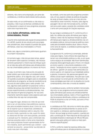 TEMPO EM CURSO                         4. Proposta dos candidatos à Presidência sobre políticas de promoção da igualdade racial   8
Ano II; Vol. 2; nº 9, Setembro, 2010



eleitores, não criaria certa disposição, por parte das                Na verdade, como boa parte dos programas presiden-
candidaturas, à leniência diante destes tantos abusos.                ciais, em seu aspecto voltado às políticas de igualda-
                                                                      de racial, já foram citados, corre-se o risco de uma
De todo modo, em se confirmando ou não estas su-                      redundância neste momento. Portanto, salvo alguma
posições, o fato é que as diversas candidaturas não                   passagem não ter sido mencionada acima, somente
se dispuseram a exarar em seus programas propostas                    será procurado captar a posição dos candidatos sobre
sobre este importante tema.                                           o tema sem preocupação de citações expressas.

4.2.e Ações afirmativas, cotas nas                                    No que tange à candidatura do PT, conforme já foi ci-
Universidades, ProUni                                                 tado, há a defesa das ações afirmativas para negros.
                                                                      Todavia, o texto não faz expressa menção às ações
O quinto tema explorado pela equipe de pesquisadores                  afirmativas para negros ou afrodescendentes nas Uni-
do LAESER, quando de seu estudo junto aos progra-                     versidades públicas, tema principal da polêmica viven-
mas presidenciais, disse respeito à questão das ações                 ciada pela sociedade brasileira atual. Sobre o ProUni,
afirmativas, cotas nas Universidades e o ProUni.                      como seria de esperar, a candidatura petista argumen-
                                                                      ta favoravelmente.
Neste caso, alguns comentários preliminares igualmen-
te se fazem necessários.                                              O programa do PV, conforme já comentado, defende
                                                                      cotas para negros, muito embora não especifique se
Em primeiro lugar, o fato de que estes temas, apesar                  seriam nas Universidades públicas ou não, ou em quais
de versarem sobre aspectos correlatos, não necessa-                   outros espaços da sociedade. Não foram identificadas
riamente apresentam o mesmo tipo de enfoque quan-                     propostas desta agremiação para o ProUni. Em relação
do se trata das ações afirmativas para afrodescenden-                 ao ensino superior, o documento estabelece como
tes nas Universidades públicas e no interior do ProUni.               diretriz: “ampliação do ensino superior e da produção
                                                                      de ciência – garantir um acesso mais democrático ao
Ou seja, no primeiro caso, trata-se de uma ação do                    ensino superior, em especial à sua modalidade pública
poder público que incide sobre um estabelecimento                     e gratuita, é essencial, não apenas para garantir que
igualmente público. Já no segundo caso, sem colocar                   direitos sociais sejam viabilizados, mas para que o país
em questão as possíveis vantagens para os estudantes                  possa avançar na construção de conhecimento e de
beneficiários do programa, se trata da transferência de               novas estratégias para lidar com os desafios do mundo
recursos do setor público para o setor privado. Com                   contemporâneo, entre eles o mundo do trabalho”.
isso, algumas vozes poderiam se posicionar contra a
medida não porque elas também beneficiem em seu                       A candidatura tucana, conforme também mencionado,
escopo especificamente os afrodescendentes, mas                       não inclui no seu programa nenhuma proposta sobre
pela natureza em geral do programa. Por isso seria                    ações afirmativas para acesso aos afrodescendentes
importante realmente separar estes aspectos para que                  nas Universidades públicas. Sobre o ProUni igualmente
a análise feita não seja mal compreendida.                            não há proposta identificada, embora a candidatura do
                                                                      PSDB se proponha a criar um ProTec, que seria o ProU-
Em segundo lugar, destaca-se o fato de que este                       ni do ensino técnico.
vem a ser um dos temas mais polêmicos vivencia-
dos pela sociedade brasileira atual. Como tal, seria                  A candidatura do PSOL não entra no mérito das ações
de se esperar que as respectivas candidaturas                         afirmativas para afrodescendentes no acesso ao en-
apresentassem propostas sobre o assunto. Dito                         sino superior, e, tampouco, aponta propostas para o
de outro modo, querendo ou não, quem for eleito                       ProUni. No que tange ao ensino superior, o partido pro-
ou eleita terá de lidar com esta questão, portando                    põe a constituição do “Plano Nacional de Educação da
a posição que for. Destarte, para o eleitorado das                    Sociedade Brasileira e destinação de 10% do PIB para
diversas posições sobre o tema seria importante                       garantir educação pública em todos os níveis (sem
que estas propostas fossem apresentadas de for-                       maiores especificações)”.
ma cristalina, assim permitindo que o eleitor – caso
sensível ao assunto – possa tomar sua decisão de                      O PSTU, conforme citado faz expressa defesa das
modo mais bem informado.                                              ações afirmativas para os afrodescendentes no acesso
 