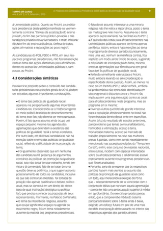 TEMPO EM CURSO                         4. Proposta dos candidatos à Presidência sobre políticas de promoção da igualdade racial   9
Ano II; Vol. 2; nº 9, Setembro, 2010



à Universidade pública. Quanto ao ProUni, a candida-                      O fato deste assunto interessar a uma minoria
tura presidencial deste partido manifesta-se veemen-                      religiosa não lhe retira a importância, posto o tema
temente contrária: “Defesa da estatização do ensino                       ser muito grave nele mesmo. Ressalva-se o tema
privado, do fim das parcerias público-privadas e das                      aparecer expressamente na candidatura do PSTU;
fundações privadas nas universidades. Fim do PROUNI/                      l A questão das cotas para afrodescendentes nas

REUNI e fim do ensino à distância. Defesa de cotas,                       Universidades públicas aparece de forma apenas
ações afirmativas e reparações ao povo negro”.                            periférica. Assim, embora haja menções ao tema
                                                                          no programa de diversos partidos (curiosamente,
As candidaturas do PCB, PSDC e PRTB, em seus res-                         mais uma vez, nenhum se manifesta contra), fica
pectivos programas presidenciais, não fizeram menção                      implícito um modo ainda tímido de apoio, sugerindo
nem ao tema das ações afirmativas para afrodescen-                        a dificuldade de incorporação do tema, mesmo
dentes no acesso às Universidades públicas e, tam-                        entre as agremiações que têm discurso em geral
pouco, ao ProUni.                                                         favorável às políticas de igualdade racial;
                                                                          l Reflexão semelhante valeria para o ProUni,

4.3 Considerações sintéticas                                              muito embora levando-se em consideração a
                                                                          especificidade desta questão. Assim, ao menos no
Do exercício proposto sobre o conteúdo das candida-                       caso de um Partido (PSTU; talvez o PSOL, embora
turas presidenciais nas eleições gerais de 2010, podem                    tal problemática não tenha sido identificada em
ser extraídas algumas importantes constatações.                           seu programa) o discurso contra o ProUni não
                                                                          implicava em uma argumentação contra as cotas
    l O tema das políticas de igualdade racial                            para afrodescendentes neste programa, mas ao
    apareceu na perspectiva de algumas importantes                        programa em si mesmo;
    candidaturas. Considerando-se o histórico vigente                     l Diversas outras questões de grande interesse

    no meio político brasileiro de desconhecimento                        para a população afrodescendente no Brasil não
    do tema este fato não deveria ser menosprezado.                       foram tratadas dentro desta lente em específico.
    Porém, é fato que o assunto ainda ocupa um                            Assim, à luz do resultado de estudos anteriores,
    espaço pequeno mesmo nas agendas das                                  parece notório que temas como analfabetismo,
    agremiações que defendem a existência das                             homicídios e vitimização, acesso à terra,
    políticas de igualdade racial e temas correlatos.                     mortalidade materna, acesso ao mercado de
    Por outro lado, em diversas candidaturas não há                       trabalho (especialmente no caso das mulheres
    menção sobre o tema das políticas de igualdade                        pretas & pardas, como vem sendo repetidamente
    racial, refletindo a dificuldade de incorporação do                   mencionado nas sucessivas edições do “Tempo em
    tema;                                                                 Curso”), enfim, este conjunto de mazelas nacionais,
    l Foi igualmente observado que em nenhuma                             entre outras, incidem com especial intensidade
    das candidaturas há presença de argumentos                            sobre os afrodescendentes e tal dimensão esteve
    contrários às políticas de promoção da igualdade                      praticamente ausente nos programas presidenciais
    racial. Isso não deixa de soar estranho, tendo em                     que foram analisados;
    vista o já comentado fato de se tratar de uma                         l Portanto, seria de se esperar que os respectivos

    questão deveras polêmica, o que sugeriria pronto                      partidos fossem mais atentos ao assunto das
    posicionamento de todos os candidatos, inclusive                      políticas de promoção da igualdade racial como
    os que são contra tais medidas. Tal tomada de                         um todo, aqui merecendo a exceção do PSTU,
    posição não apenas qualificaria o debate político                     que – independentemente de se concordar com o
    atual, mas se constitui em um direito do eleitor                      conjunto de idéias que norteiam aquela agremiação
    (seja de qual inclinação ideológica ou política                       – parece ter tido uma preocupação superior à média
    for), que precisa conhecer as propostas de seus                       em aprofundá-las. Do exercício proposto parece,
    representantes, mormente, no Palácio do Planalto;                     então, que a compreensão média do sistema
    l O tema da intolerância religiosa, assunto                           partidário brasileiro sobre o tema ainda é baixa,
    que ocupa significativo espaço na agenda do                           exigindo um esforço futuro em prol de uma mais
    movimento negro, foi um tema notadamente                              decidida incorporação deste assunto no interior das
    ausente da maioria dos programas presidenciais.                       respectivas agendas dos partidos.dnotes)
 