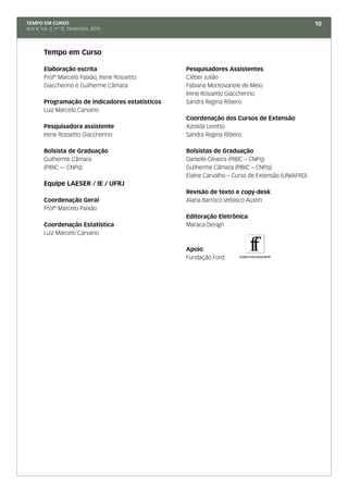 TEMPO EM CURSO                                                                                    10
Ano II; Vol. 2; nº 12, Dezembro, 2010




        Tempo em Curso

        Elaboração escrita                        Pesquisadores Assistentes
        Profº Marcelo Paixão, Irene Rossetto      Cléber Julião
        Giaccherino e Guilherme Câmara            Fabiana Montovanele de Melo
                                                  Irene Rossetto Giaccherino
        Programação de indicadores estatísticos   Sandra Regina Ribeiro
        Luiz Marcelo Carvano
                                                  Coordenação dos Cursos de Extensão
        Pesquisadora assistente                   Azoilda Loretto
        Irene Rossetto Giaccherino                Sandra Regina Ribeiro

        Bolsista de Graduação                     Bolsistas de Graduação
        Guilherme Câmara                          Danielle Oliveira (PIBIC – CNPq)
        (PIBIC –- CNPq)                           Guilherme Câmara (PIBIC – CNPq)
                                                  Elaine Carvalho – Curso de Extensão (UNIAFRO)
        Equipe LAESER / IE / UFRJ
                                                  Revisão de texto e copy-desk
        Coordenação Geral                         Alana Barroco Vellasco Austin
        Profº Marcelo Paixão
                                                  Editoração Eletrônica
        Coordenação Estatística                   Maraca Design
        Luiz Marcelo Carvano

                                                  Apoio
                                                  Fundação Ford
 