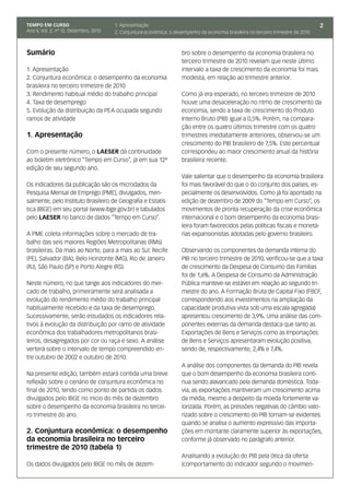 TEMPO EM CURSO                          1. Apresentação                                                                              2
Ano II; Vol. 2; nº 12, Dezembro, 2010   2. Conjuntura econômica: o desempenho da economia brasileira no terceiro trimestre de 2010



Sumário                                                               bro sobre o desempenho da economia brasileira no
                                                                      terceiro trimestre de 2010 revelam que neste último
1. Apresentação                                                       intervalo a taxa de crescimento da economia foi mais
2. Conjuntura econômica: o desempenho da economia                     modesta, em relação ao trimestre anterior.
brasileira no terceiro trimestre de 2010
3. Rendimento habitual médio do trabalho principal                    Como já era esperado, no terceiro trimestre de 2010
4. Taxa de desemprego                                                 houve uma desaceleração no ritmo de crescimento da
5. Evolução da distribuição da PEA ocupada segundo                    economia, sendo a taxa de crescimento do Produto
ramos de atividade                                                    Interno Bruto (PIB) igual a 0,5%. Porém, na compara-
                                                                      ção entre os quatro últimos trimestre com os quatro
1. Apresentação                                                       trimestres imediatamente anteriores, observou-se um
                                                                      crescimento do PIB brasileiro de 7,5%. Este percentual
Com o presente número, o LAESER dá continuidade                       correspondeu ao maior crescimento anual da história
ao boletim eletrônico “Tempo em Curso”, já em sua 12ª                 brasileira recente.
edição de seu segundo ano.
                                                                      Vale salientar que o desempenho da economia brasileira
Os indicadores da publicação são os microdados da                     foi mais favorável do que o do conjunto dos países, es-
Pesquisa Mensal de Emprego (PME), divulgados, men-                    pecialmente os desenvolvidos. Como já foi apontado na
salmente, pelo Instituto Brasileiro de Geografia e Estatís-           edição de dezembro de 2009 do “Tempo em Curso”, os
tica (IBGE) em seu portal (www.ibge.gov.br) e tabulados               movimentos de pronta recuperação da crise econômica
pelo LAESER no banco de dados “Tempo em Curso”.                       internacional e o bom desempenho da economia brasi-
                                                                      leira foram favorecidos pelas políticas fiscais e monetá-
A PME coleta informações sobre o mercado de tra-                      rias expansionistas adotadas pelo governo brasileiro.
balho das seis maiores Regiões Metropolitanas (RMs)
brasileiras. Da mais ao Norte, para a mais ao Sul: Recife             Observando os componentes da demanda interna do
(PE), Salvador (BA), Belo Horizonte (MG), Rio de Janeiro              PIB no terceiro trimestre de 2010, verificou-se que a taxa
(RJ), São Paulo (SP) e Porto Alegre (RS).                             de crescimento da Despesa de Consumo das Famílias
                                                                      foi de 1,6%. A Despesa de Consumo da Administração
Neste número, no que tange aos indicadores do mer-                    Pública manteve-se estável em relação ao segundo tri-
cado de trabalho, primeiramente será analisada a                      mestre do ano. A Formação Bruta de Capital Fixo (FBCF,
evolução do rendimento médio do trabalho principal                    correspondendo aos investimentos na ampliação da
habitualmente recebido e da taxa de desemprego.                       capacidade produtiva vista sob uma escala agregada)
Sucessivamente, serão estudados os indicadores rela-                  apresentou crescimento de 3,9%. Uma análise das com-
tivos à evolução da distribuição por ramo de atividade                ponentes externas da demanda destaca que tanto as
econômica dos trabalhadores metropolitanos brasi-                     Exportações de Bens e Serviços como as Importações
leiros, desagregados por cor ou raça e sexo. A análise                de Bens e Serviços apresentaram evolução positiva,
verterá sobre o intervalo de tempo compreendido en-                   sendo de, respectivamente, 2,4% e 7,4%.
tre outubro de 2002 e outubro de 2010.
                                                                      A análise dos componentes da demanda do PIB revela
Na presente edição, também estará contida uma breve                   que o bom desempenho da economia brasileira conti-
reflexão sobre o cenário de conjuntura econômica no                   nua sendo alavancado pela demanda doméstica. Toda-
final de 2010, tendo como ponto de partida os dados                   via, as exportações mantiveram um crescimento acima
divulgados pelo IBGE no início do mês de dezembro                     da média, mesmo a despeito da moeda fortemente va-
sobre o desempenho da economia brasileira no tercei-                  lorizada. Porém, as pressões negativas do câmbio valo-
ro trimestre do ano.                                                  rizado sobre o crescimento do PIB tornam-se evidentes
                                                                      quando se analisa o aumento expressivo das importa-
2. Conjuntura econômica: o desempenho                                 ções em montante claramente superior às exportações,
da economia brasileira no terceiro                                    conforme já observado no parágrafo anterior.
trimestre de 2010 (tabela 1)
                                                                      Analisando a evolução do PIB pela ótica da oferta
Os dados divulgados pelo IBGE no mês de dezem-                        (comportamento do indicador segundo o movimen-
 