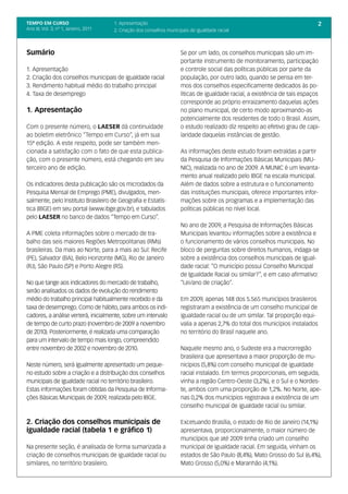 TEMPO EM CURSO                         1. Apresentação                                                                         2
Ano III; Vol. 3; nº 1, Janeiro, 2011   2. Criação dos conselhos municipais de igualdade racial



Sumário                                                               Se por um lado, os conselhos municipais são um im-
                                                                      portante instrumento de monitoramento, participação
1. Apresentação                                                       e controle social das políticas públicas por parte da
2. Criação dos conselhos municipais de igualdade racial               população, por outro lado, quando se pensa em ter-
3. Rendimento habitual médio do trabalho principal                    mos dos conselhos especificamente dedicados às po-
4. Taxa de desemprego                                                 líticas de igualdade racial, a existência de tais espaços
                                                                      corresponde ao próprio enraizamento daquelas ações
1. Apresentação                                                       no plano municipal, de certo modo aproximando-as
                                                                      potencialmente dos residentes de todo o Brasil. Assim,
Com o presente número, o LAESER dá continuidade                       o estudo realizado diz respeito ao efetivo grau de capi-
ao boletim eletrônico “Tempo em Curso”, já em sua                     laridade daquelas instâncias de gestão.
15ª edição. A este respeito, pode ser também men-
cionada a satisfação com o fato de que esta publica-                  As informações deste estudo foram extraídas a partir
ção, com o presente número, está chegando em seu                      da Pesquisa de Informações Básicas Municipais (MU-
terceiro ano de edição.                                               NIC), realizada no ano de 2009. A MUNIC é um levanta-
                                                                      mento anual realizado pelo IBGE na escala municipal.
Os indicadores desta publicação são os microdados da                  Além de dados sobre a estrutura e o funcionamento
Pesquisa Mensal de Emprego (PME), divulgados, men-                    das instituições municipais, oferece importantes infor-
salmente, pelo Instituto Brasileiro de Geografia e Estatís-           mações sobre os programas e a implementação das
tica (IBGE) em seu portal (www.ibge.gov.br), e tabulados              políticas públicas no nível local.
pelo LAESER no banco de dados “Tempo em Curso”.
                                                                      No ano de 2009, a Pesquisa de Informações Básicas
A PME coleta informações sobre o mercado de tra-                      Municipais levantou informações sobre a existência e
balho das seis maiores Regiões Metropolitanas (RMs)                   o funcionamento de vários conselhos municipais. No
brasileiras. Da mais ao Norte, para a mais ao Sul: Recife             bloco de perguntas sobre direitos humanos, indaga-se
(PE), Salvador (BA), Belo Horizonte (MG), Rio de Janeiro              sobre a existência dos conselhos municipais de igual-
(RJ), São Paulo (SP) e Porto Alegre (RS).                             dade racial: “O município possui Conselho Municipal
                                                                      de Igualdade Racial ou similar?”, e em caso afirmativo:
No que tange aos indicadores do mercado de trabalho,                  “Lei/ano de criação”.
serão analisados os dados de evolução do rendimento
médio do trabalho principal habitualmente recebido e da               Em 2009, apenas 148 dos 5.565 municípios brasileiros
taxa de desemprego. Como de hábito, para ambos os indi-               registraram a existência de um conselho municipal de
cadores, a análise verterá, inicialmente, sobre um intervalo          igualdade racial ou de um similar. Tal proporção equi-
de tempo de curto prazo (novembro de 2009 a novembro                  valia a apenas 2,7% do total dos municípios instalados
de 2010). Posteriormente, é realizada uma comparação                  no território do Brasil naquele ano.
para um intervalo de tempo mais longo, compreendido
entre novembro de 2002 e novembro de 2010.                            Naquele mesmo ano, o Sudeste era a macrorregião
                                                                      brasileira que apresentava a maior proporção de mu-
Neste número, será igualmente apresentado um peque-                   nicípios (5,8%) com conselho municipal de igualdade
no estudo sobre a criação e a distribuição dos conselhos              racial instalado. Em termos proporcionais, em seguida,
municipais de igualdade racial no território brasileiro.              vinha a região Centro-Oeste (3,2%), e o Sul e o Nordes-
Estas informações foram obtidas da Pesquisa de Informa-               te, ambos com uma proporção de 1,2%. No Norte, ape-
ções Básicas Municipais de 2009, realizada pelo IBGE.                 nas 0,2% dos municípios registrava a existência de um
                                                                      conselho municipal de igualdade racial ou similar.

2. Criação dos conselhos municipais de                                Excetuando Brasília, o estado de Rio de Janeiro (14,1%)
igualdade racial (tabela 1 e gráfico 1)                               apresentava, proporcionalmente, o maior número de
                                                                      municípios que até 2009 tinha criado um conselho
Na presente seção, é analisada de forma sumarizada a                  municipal de igualdade racial. Em seguida, vinham os
criação de conselhos municipais de igualdade racial ou                estados de São Paulo (8,4%), Mato Grosso do Sul (6,4%),
similares, no território brasileiro.                                  Mato Grosso (5,0%) e Maranhão (4,1%).
 