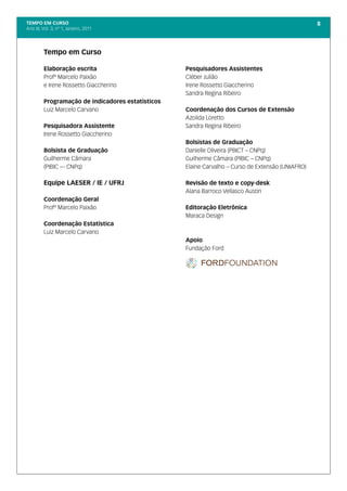 TEMPO EM CURSO                                                                                     8
Ano III; Vol. 3; nº 1, Janeiro, 2011




         Tempo em Curso

         Elaboração escrita                        Pesquisadores Assistentes
         Profº Marcelo Paixão                      Cléber Julião
         e Irene Rossetto Giaccherino              Irene Rossetto Giaccherino
                                                   Sandra Regina Ribeiro
         Programação de indicadores estatísticos
         Luiz Marcelo Carvano                      Coordenação dos Cursos de Extensão
                                                   Azoilda Loretto
         Pesquisadora Assistente                   Sandra Regina Ribeiro
         Irene Rossetto Giaccherino
                                                   Bolsistas de Graduação
         Bolsista de Graduação                     Danielle Oliveira (PBICT – CNPq)
         Guilherme Câmara                          Guilherme Câmara (PIBIC – CNPq)
         (PIBIC –- CNPq)                           Elaine Carvalho – Curso de Extensão (UNIAFRO)

         Equipe LAESER / IE / UFRJ                 Revisão de texto e copy-desk
                                                   Alana Barroco Vellasco Austin
         Coordenação Geral
         Profº Marcelo Paixão                      Editoração Eletrônica
                                                   Maraca Design
         Coordenação Estatística
         Luiz Marcelo Carvano
                                                   Apoio
                                                   Fundação Ford
 