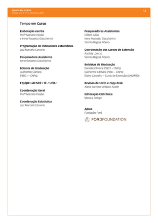 TEMPO EM CURSO                                                                                     13
Ano III; Vol. 3; nº 2, Fevereiro, 2011




         Tempo em Curso

         Elaboração escrita                        Pesquisadores Assistentes
         Profº Marcelo Paixão                      Cléber Julião
         e Irene Rossetto Giaccherino              Irene Rossetto Giaccherino
                                                   Sandra Regina Ribeiro
         Programação de indicadores estatísticos
         Luiz Marcelo Carvano                      Coordenação dos Cursos de Extensão
                                                   Azoilda Loretto
         Pesquisadora Assistente                   Sandra Regina Ribeiro
         Irene Rossetto Giaccherino
                                                   Bolsistas de Graduação
         Bolsista de Graduação                     Danielle Oliveira (PBICT – CNPq)
         Guilherme Câmara                          Guilherme Câmara (PIBIC – CNPq)
         (PIBIC –- CNPq)                           Elaine Carvalho – Curso de Extensão (UNIAFRO)

         Equipe LAESER / IE / UFRJ                 Revisão de texto e copy-desk
                                                   Alana Barroco Vellasco Austin
         Coordenação Geral
         Profº Marcelo Paixão                      Editoração Eletrônica
                                                   Maraca Design
         Coordenação Estatística
         Luiz Marcelo Carvano
                                                   Apoio
                                                   Fundação Ford
 