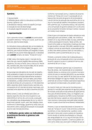 TEMPO EM CURSO                           1. Apresentação                                                                        2
Ano III; Vol. 3; nº 2, Fevereiro, 2011   2. Reflexões gerais sobre os indicadores econômicos durante o governo Lula



Sumário                                                                 Conforme mencionado acima, o objetivo do presente
                                                                        número do “Tempo em Curso” é a produção de um
1. Apresentação                                                         balanço dos oito anos de governo do ex-presidente
2. Reflexões gerais sobre os indicadores econômicos                     Lula em termos da evolução das assimetrias de cor ou
durante o governo Lula                                                  raça no mercado de trabalho metropolitano brasileiro.
3. Rendimento habitual médio do trabalho principal                      Vale sublinhar que, no presente esforço, não será feita
4. Evolução da taxa de desemprego                                       uma comparação do governo petista com os oito anos
5. Ocupação segundo posição na ocupação                                 do ex-presidente Fernando Henrique Cardoso. Isso por
                                                                        um motivo muito simples.
1. Apresentação
                                                                        O fato é que a principal base de dados utilizada por esta
Com o presente número, o LAESER dá continuidade                         publicação para suas análises, a PME, não continha a
ao boletim eletrônico “Tempo em Curso”, já em seu ter-                  variável cor ou raça antes de 2002. Ou seja, justamente
ceiro ano, décima sexta edição.                                         o último ano do governo tucano. Neste sentido, não
                                                                        houve como captar as importantes mudanças ocorridas
Os indicadores desta publicação são os microdados da                    no país durante o intervalo 1995-2002, sabendo-se que
Pesquisa Mensal de Emprego (PME), divulgados, men-                      o efetivo controle da hiperinflação, ocasionada pelo Pla-
salmente, pelo Instituto Brasileiro de Geografia e Estatís-             no Real, teve efeitos positivos sobre os mais pobres, e,
tica (IBGE) em seu portal (www.ibge.gov.br), e tabulados                certamente, sobre as assimetrias de cor ou raça.
pelo LAESER no banco de dados “Tempo em Curso”.
                                                                        Portanto, a presente análise não é adequada para a
A PME coleta informações sobre o mercado de tra-                        produção de uma comparação entre o que aconteceu
balho das seis maiores Regiões Metropolitanas (RMs)                     durante o governo tucano e o petista em termos das
brasileiras. Da mais ao Norte, para a mais ao Sul: Recife               assimetrias de cor ou raça.
(PE), Salvador (BA), Belo Horizonte (MG), Rio de Janeiro
(RJ), São Paulo (SP) e Porto Alegre (RS).                               Também é importante salientar que, no presente es-
                                                                        forço de síntese, não há pretensão de se estabelecer
No que tange aos indicadores do mercado de trabalho,                    relações diretas ou unívocas entre o cenário macroeco-
serão analisados os dados de evolução do rendimento                     nômico do país no intervalo 2003-2010 e as assimetrias
médio do trabalho principal habitualmente recebido e                    de cor ou raça. Ou seja, apesar de ser óbvio que as duas
da taxa de desemprego. Como de hábito, para ambos                       dimensões dialogam em alguma medida, não houve a
os indicadores, a análise verterá inicialmente sobre um                 pretensão de construir modelos explicativos específicos
intervalo de tempo de curto prazo de um mês (dezembro                   que tivessem correlacionado uma variável a outra.
2009 a dezembro 2010). Posteriormente, será feita uma
comparação em um intervalo de tempo mais longo, com-                    Do mesmo modo, por mais que se reconheça que o
preendido entre dezembro de 2002 e dezembro de 2010.                    período foi marcado pela expansão de algumas políticas
                                                                        de inclusão social pela via das políticas de ações afirma-
Neste número, o eixo da reflexão será sobre um                          tivas para afrodescendentes, estas, se chegaram a ser
balanço específico dos oito anos do governo Lula                        captadas pelos indicadores da PME (e seria impossível
(2003-2010) em termos de como se deu a evolução                         que esta não tivesse captado ao menos parte deste
dos indicadores das desigualdades de cor ou raça no                     novo momento institucional vivenciado pelas relações
Brasil neste período. Assim, além das reflexões sobre                   raciais no país) o foram de forma deveras mediatizadas.
rendimento e desemprego, igualmente serão vistos os
indicadores sobre a evolução da posição na ocupação                     Portanto, o que se estará discutindo no presente nú-
durante este intervalo de tempo.                                        mero do “Tempo em Curso” é tão somente o ambiente
                                                                        econômico, e mais indiretamente, o político, vivido
2. Reflexões gerais sobre os indicadores                                pelo país e como este cenário poderia ter hipotetica-
econômicos durante o governo Lula                                       mente atuado no sentido da ampliação ou redução
(tabela 1)                                                              das desigualdades de cor ou raça no mercado de tra-
                                                                        balho metropolitano brasileiro. O exercício poderá ser
2.a. Observações preliminares                                           visto como válido caso associado à reflexão de que as
 