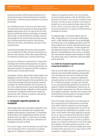 TEMPO EM CURSO                           4. Evolução da taxa de desemprego                                                  8
Ano III; Vol. 3; nº 2, Fevereiro, 2011   5. Ocupação segundo posição na ocupação



pontos percentuais; homens pretos & pardos em 5,9                    média da ocupação durante o ano. Por exemplo,
pontos percentuais; mulheres brancas em 5,4 pontos                   se fosse tomado apenas o mês de dezembro como
percentuais; e mulheres pretas & pardas em 6,5 pontos                parâmetro ocorreria o risco de que a análise ficasse
percentuais.                                                         restrita a um mês no qual, em geral, o mercado de
                                                                     trabalho se encontra aquecido pelas festas de final
Dos indicadores acima, é mais uma vez notório que o                  de ano. Assim, se buscou evitar que algum efeito
movimento percorrido pela taxa de desemprego desa-                   conjuntural específico ou sazonal comprometesse a
gregado pelos grupos de cor ou raça foi de uma redu-                 qualidade da análise.
ção nas tradicionais brechas encontradas no indicador.
Deste modo, no mês de dezembro de 2002, a taxa de                    Em segundo lugar, é necessário explicar que, em
desemprego da PEA preta & parda de ambos os sexos                    2002, a PME passou por uma revisão metodológica.
era 3,2 pontos percentuais superior à dos brancos.                   Assim, a PME realizada segundo a nova metodologia
Oito anos mais tarde, esta diferença caiu para 1,9 pon-              somente passou a ser divulgada pelo IBGE a partir de
tos percentuais.                                                     março daquele ano. Portanto, diferentemente do que
                                                                     acontece nos anos sucessivos, na série daquele ano
A taxa de desemprego dos homens pretos & pardos                      são disponíveis apenas 10 meses. Deste modo, para
era, em dezembro de 2002, 2,8 pontos percentuais su-                 garantir a comparabilidade entre os anos, a compara-
periores à dos brancos, tendo caído, aquela diferença,               ção intertemporal realizada esteve baseada na média
em dezembro de 2010, para 1,2 pontos percentuais.                    dos meses entre março e dezembro, tanto para 2002,
                                                                     quanto para 2010.
No caso do continente do sexo feminino, a taxa de de-
semprego das mulheres pretas & pardas, era superior                  5.a. Saldo da ocupação segundo posição
à das mulheres brancas em 3,8 pontos percentuais em                  ocupacional (tabelas 6 e 7)
dezembro de 2002. Em dezembro de 2010, a distância
declinou para 2,7 pontos percentuais.                                Entre os anos de 2002 e de 2010, o saldo da PEA ocu-
                                                                     pada das seis maiores RMs brasileiras correspondeu
De qualquer maneira, apesar deste quadro sugerir uma                 a um incremento de cerca de 4,3 milhões de traba-
avaliação puramente otimista, cabe relembrar que du-                 lhadores. A PEA de cor ou raça branca apresentou
rante todo o período do governo do ex-presidente Lula,               evolução positiva no número de ocupados em cerca
a taxa de desemprego dos pretos & pardos manteve-                    de 1,7 milhões de pessoas, ao passo que a PEA de
se superior ao mesmo indicador entre os brancos, as-                 cor ou raça preta & parda apresentou incremento de
sim como, especificamente a taxa de desemprego das                   quase 2,6 milhões de trabalhadores. Desta forma, os
mulheres pretas & pardas, malgrado no último período                 pretos & pardos responderam por 60% do incremento
de tempo ter conseguido finalmente ficar abaixo do                   de ocupados no período, indicando uma inserção mais
patamar dos 10%, manteve-se superior a dos demais                    intensiva da PEA preta & parda no mercado de traba-
grupos de cor ou raça e sexo.                                        lho metropolitano no período considerado.

5. Ocupação segundo posição na                                       Outra informação interessante a ser destacada so-
ocupação                                                             bre a evolução da PEA metropolitana no período
                                                                     entre 2002 e 2010 diz respeito à sua feminização.
Nesta seção serão feitos comentários específicos acer-               Assim, as mulheres responderam por 56,2% do sal-
ca da evolução dos indicadores de ocupação desa-                     do da evolução dos trabalhadores ocupados no pe-
gregados pelas posições ocupacionais. A comparação                   ríodo. Lendo aquela informação segundo os grupos
verterá sobre o ano imediatamente anterior ao início                 de cor ou raça, as mulheres brancas foram respon-
do governo de Lula, 2002, e o último ano do mandato                  sáveis por 62,9% do crescimento da PEA ocupada
deste ex-presidente, 2010. Aqui dois comentários me-                 dentro deste contingente de cor. Entre os pretos &
todológicos precisam ser feitos.                                     pardos, as mulheres contribuíram em 51,7% do saldo
                                                                     da ocupação. Este dado expressa, portanto, o pro-
Em primeiro lugar, é preciso destacar que será feita                 porcionalmente menor ritmo de entradas das mulhe-
uma comparação entre a evolução da ocupação                          res deste último grupo de cor ou raça e sexo na PEA
segundo as categorias ocupacionais tomando a                         ocupada em relação às brancas.
 