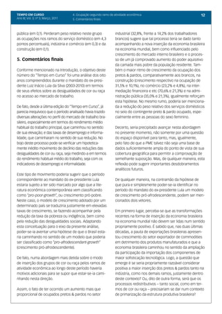 TEMPO EM CURSO                       4. Ocupação segundo ramo de atividade econômica                                 12
Ano III; Vol. 3; nº 3, Março, 2011   5. Comentários finais



pública (em 0,1). Perderam peso relativo neste grupo              industrial (32,8%, frente a 14,2% dos trabalhadores
as ocupações nos ramos do serviço doméstico (em 4,3               brancos) sugere que tal processo teria se dado tanto
pontos percentuais), indústria e comércio (em 0,3) e da           acompanhando a nova inserção da economia brasileira
construção (em 0,1).                                              na economia mundial, bem como influenciado pelo
                                                                  crescimento do mercado interno brasileiro e o proces-
5. Comentários finais                                             so de um já comprovado aumento do poder aquisitivo
                                                                  da camada mais pobre da população residente. Tam-
Conforme mencionado na Introdução, o objetivo deste               bém o maior ritmo de crescimento da ocupação dos
número do “Tempo em Curso” foi uma análise dos oito               pretos & pardos, comparativamente aos brancos, na
anos compreendidos durante o mandato do ex-presi-                 construção (crescimento respectivo na ocupação de
dente Luiz Inácio Lula da Silva (2003-2010) em termos             31,5% e 10,1%), no comércio (23,2% e 4,8%), na inter-
de seus efeitos sobre as desigualdades de cor ou raça             mediação financeira e etc (70,6% e 21,3%) e na admi-
no acesso ao mercado de trabalho.                                 nistração pública (35,0% e 21,3%), igualmente reforçam
                                                                  esta hipótese. No mesmo rumo, poderia ser menciona-
De fato, desde a última edição do “Tempo em Curso”, já            da a redução do peso relativo dos serviços domésticos
parecia inequívoco que o período analisado havia trazido          no seio do contingente preto & pardo ocupado, espe-
diversas alterações no perfil do mercado de trabalho bra-         cialmente entre as pessoas do sexo feminino.
sileiro, especialmente em termos do rendimento médio
habitual do trabalho principal, que caminhou no sentido           Decerto, seria precipitado avançar nesta abordagem
de sua elevação; e das taxas de desemprego e informa-             no presente momento, não somente por uma questão
lidade, que caminharam no sentido de sua redução. No              do espaço disponível para tanto, mas, igualmente,
bojo deste processo pode-se verificar um hipotetica-              pelo fato de que a PME talvez não seja uma base de
mente inédito movimento de declínio das reduções das              dados suficientemente ampla do ponto de vista de sua
desigualdades de cor ou raça, seja medindo-a em termos            cobertura geográfica para permitir a comprovação de
do rendimento habitual médio do trabalho, seja com os             semelhante suposição. Mas, de qualquer maneira, esta
indicadores de desemprego e informalidade.                        reflexão pode sugerir importantes desdobramentos
                                                                  analíticos futuros.
Este tipo de movimento poderia sugerir que o período
correspondente ao mandato do ex-presidente Lula                   De qualquer maneira, na contramão da hipótese de
estaria sujeito a ter sido marcado por algo que a lite-           que pura e simplesmente poder-se-ia identificar no
ratura econômica contemporânea vem classificando                  período do mandato do ex-presidente Lula um modelo
como “pro-poor-growth”, ou crescimento pró-pobre.                 de crescimento pró-afrodescendente, podem ser men-
Neste caso, o modelo de crescimento adotado por um                cionados dois vetores.
determinado país se traduziria justamente em elevadas
taxas de crescimento, se fazendo acompanhar pela                  Em primeiro lugar, perceba-se que as transformações
redução da taxa da pobreza ou indigência, bem como                recentes na forma de inserção da economia brasileira
pela redução das desigualdades sociais. Adaptando                 na economia mundial não devem ser lidas num sentido
esta conceituação para o eixo da presente análise,                propriamente positivo. É sabido que, nas duas últimas
poder-se-ia aventar uma hipótese de que o Brasil esta-            décadas, a pauta de exportações brasileiras apresen-
ria caminhando no sentido de um modelo que poderia                tou crescimento do setor exportador de commodities
ser classificado como “pro-afrodescendant-growth”                 em detrimento dos produtos manufaturados e que a
(crescimento pró-afrodescendente).                                economia brasileira caminhou no sentido da ampliação
                                                                  da participação da importação dos componentes de
De fato, numa abordagem mais detida sobre o modo                  maior sofisticação tecnológica. Logo, a questão que
de inserção dos grupos de cor ou raça pelos ramos de              emerge é se seria propriamente razoável considerar
atividade econômica ao longo deste período haveria                positiva a maior inserção dos pretos & pardos tanto na
motivos adicionais para se supor que estar-se-ia cami-            indústria, como nos demais ramos, justamente dentro
nhando nesta direção.                                             deste contexto? Ou, dito de outra forma, será que os
                                                                  processos redistributivos – tanto social, como em ter-
Assim, o fato de ter ocorrido um aumento mais que                 mos de cor ou raça – precisariam se dar num contexto
proporcional de ocupados pretos & pardos no setor                 de primarização da estrutura produtiva brasileira?
 