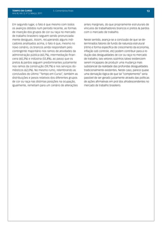 TEMPO EM CURSO                       5. Comentários finais                                                       13
Ano III; Vol. 3; nº 3, Março, 2011




Em segundo lugar, o fato é que mesmo com todos               antes marginais, do que propriamente estruturais de
os avanços obtidos num período recente, as formas            vínculos de trabalhadores brancos e pretos & pardos
de inserção dos grupos de cor ou raça no mercado             com o mercado de trabalho.
de trabalho brasileiro seguem sendo pronunciada-
mente desiguais. Assim, recuperando alguns indi-             Neste sentido, avança-se a conclusão de que se de-
cadores analisados acima, o fato é que, mesmo no             terminados fatores de fundo de natureza estrutural
novo cenário, os brancos ainda respondiam pelo               (ritmo e forma específica de crescimento da economia,
contingente majoritário nos ramos de atividades da           inflação sob controle, etc) podem contribuir para a re-
administração pública (60,7%), intermediação finan-          dução das desigualdades de cor ou raça no mercado
ceira (60,3%) e indústria (55,8%), ao passo que os           de trabalho, tais vetores sozinhos talvez evidenciem
pretos & pardos seguem predominantes justamente              serem incapazes de produzir uma mudança mais
nos ramos da construção (59,7%) e nos serviços do-           substancial da realidade das profundas desigualdades
mésticos (62,0%). No mesmo rumo, relembrando as              tradicionalmente existentes. Neste caso, parece quase
conclusões do último “Tempo em Curso”, também as             uma derivação lógica de que tal “complemento” seria
distribuições e pesos relativos dos diferentes grupos        passível de ser gerado justamente através das políticas
de cor ou raça nas distintas posições na ocupação,           de ações afirmativas em prol dos afrodescendentes no
igualmente, remetiam para um cenário de alterações           mercado de trabalho brasileiro.
 