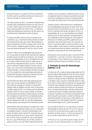 TEMPO EM CURSO                       2. Rendimento habitual médio do trabalho principal                                    4
Ano III; Vol. 3; nº 3, Março, 2011   3. Evolução da taxa de desemprego



percentual superior ao quadro ocorrido em dezembro                  primeiros. Oito anos depois, as diferenças entre os dois
de 2010, porém, 8,6 pontos percentuais inferior ao ce-              contingentes haviam se reduzido para 84,9%, favoravel-
nário encontrado em janeiro de 2010.                                mente aos trabalhadores brancos, correspondendo a
                                                                    uma queda nas diferenças em 23,2 pontos percentuais.
 No mês de janeiro de 2011, o rendimento habitualmente
recebido pelos trabalhadores brancos do sexo masculi-               Também quando a informação acima é analisada de
no foram 158,9% superior ao mesmo indicador das mu-                 forma desagregada pelos grupos de sexo, foram iden-
lheres pretas & pardas. No mesmo mês, o rendimento                  tificadas quedas nas assimetrias de cor ou raça. Desta
médio das trabalhadoras brancas era 32,3% superior ao               forma, no período entre janeiro de 2003 e de 2011, as
rendimento dos trabalhadores pretos & pardos.                       desigualdades de cor ou raça, favoráveis aos trabalha-
                                                                    dores brancos do sexo masculino comparativamente
Em janeiro de 2003, primeiro mês do mandato do ex-                  aos trabalhadores pretos & pardos do mesmo gênero,
-presidente Lula, o rendimento habitual médio do traba-             declinaram de 108,0%, para 89,9%, significando uma
lho principal da PEA das seis maiores RMs brasileiras, a            redução de 18,2 pontos percentuais. No caso das mu-
preços de dezembro de 2010, era igual a R$ 1.321,07. No             lheres, em janeiro de 2003, as brancas auferiam rendi-
último mês de mandato do governo petista, este valor                mentos médios 110,5% superior às pretas & pardas. Oito
havia percebido valorização em termos reais de 16,4%.               anos depois esta diferença declinou para 80,4%, corres-
                                                                    pondente a uma queda de 30,1 pontos percentuais.
Quando o dado acima é desagregado pelos grupos de
cor ou raça, pode-se observar que o período entre janeiro           Observando a série de janeiro para o intervalo de tem-
de 2003 e janeiro de 2010 foi marcado por uma sensível              po 2003-2011, o ocorrido no primeiro mês deste ano
queda das desigualdades entre os contingentes brancos,              correspondeu à menor diferença nos respectivos ren-
de um lado, e preto & pardo, de outro. Desta forma, no              dimentos habituais médios do trabalho principal.
caso da PEA metropolitana branca, ocorreu uma eleva-
ção no rendimento habitual médio em termos reais de                 3. Evolução da taxa de desemprego
16,6%. Já no caso da PEA metropolitana preta & parda, no            (tabelas 3 e 4)
mesmo intervalo, o mesmo indicador percebeu evolução
de 31,3%, revelando ter sido aquele lapso de tempo ex-              Em janeiro de 2011, a taxa de desemprego aberto da PEA
pressamente favorável à elevação do patamar de rendi-               das seis maiores RMs brasileiras foi de 6,1%. Este número
mento dos trabalhadores deste último grupo.                         relativo correspondeu a uma elevação de 0,8 ponto per-
                                                                    centual em relação ao mês de dezembro. Este movimen-
Decompondo esta última informação pelos grupos de                   to, de algum modo, já podia ser esperado tendo em vista
sexo, mais uma vez poderão ser percebidos ritmos di-                que o último mês de cada ano costuma ser marcado pelo
ferenciados de evolução do indicador do rendimento                  incremento das atividades econômicas, especialmente o
habitual médio do trabalho principal. Assim, entre janeiro          comércio, devido às festas de final de ano. De qualquer
de 2003 e janeiro de 2011, os homens brancos obtiveram              forma, o comportamento deste indicador neste primei-
elevação média em termos reais de 18,8%. Os homens                  ro mês do ano de 2011 também pode estar referido às
pretos & pardos perceberam evolução positiva de 30,2%.              mudanças nas políticas econômicas do atual governo de
No contingente do sexo feminino, as trabalhadoras bran-             Dilma Rousseff, que visando o controle da inflação, vem
cas obtiveram elevação real em termos de seus rendi-                praticando elevação na taxa de juros. Não obstante, na
mentos habituais de 16,8%. No caso das trabalhadoras                comparação com o mês de janeiro de 2010, a queda na
pretas & pardas, esta evolução foi de expressivos 36,3%.            taxa de desemprego foi de 1,2 ponto percentual.

Naturalmente, diante das distintas evoluções dos níveis             No que tange à PEA de cor ou raça branca, a taxa de
dos rendimentos habituais médios, tal como verificados              desemprego em janeiro de 2011 foi de 5,1%. Este per-
no parágrafo anterior, o período compreendido entre                 centual foi 0,7 ponto percentual superior ao mês de
janeiro de 2003 e janeiro de 2011 foi marcado pela que-             dezembro de 2010, porém, 1,1 ponto percentual infe-
da das assimetrias de cor ou raça. Assim, naquele que               rior ao cenário observado em janeiro de 2010.
foi o primeiro mês do mandato de Lula, as assimetrias
de cor ou raça entre brancos, de um lado, e pretos &                A PEA de cor ou raça preta & parda chegou ao mês
pardos, de outro, eram de 108,1%, favoravelmente aos                de janeiro de 2011 apresentando uma taxa de de-
 