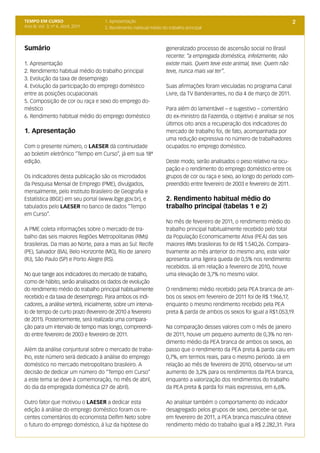 TEMPO EM CURSO                       1. Apresentação                                                                        2
Ano III; Vol. 3; nº 4, Abril, 2011   2. Rendimento habitual médio do trabalho principal



Sumário                                                             generalizado processo de ascensão social no Brasil
                                                                    recente: “a empregada doméstica, infelizmente, não
1. Apresentação                                                     existe mais. Quem teve este animal, teve. Quem não
2. Rendimento habitual médio do trabalho principal                  teve, nunca mais vai ter”.
3. Evolução da taxa de desemprego
4. Evolução da participação do emprego doméstico                    Suas afirmações foram veiculadas no programa Canal
entre as posições ocupacionais                                      Livre, da TV Bandeirantes, no dia 4 de março de 2011.
5. Composição de cor ou raça e sexo do emprego do-
méstico                                                             Para além do lamentável – e sugestivo – comentário
6. Rendimento habitual médio do emprego doméstico                   do ex-ministro da Fazenda, o objetivo é analisar se nos
                                                                    últimos oito anos a recuperação dos indicadores do
1. Apresentação                                                     mercado de trabalho foi, de fato, acompanhada por
                                                                    uma redução expressiva no número de trabalhadores
Com o presente número, o LAESER dá continuidade                     ocupados no emprego doméstico.
ao boletim eletrônico “Tempo em Curso”, já em sua 18ª
edição.                                                             Deste modo, serão analisados o peso relativo na ocu-
                                                                    pação e o rendimento do emprego doméstico entre os
Os indicadores desta publicação são os microdados                   grupos de cor ou raça e sexo, ao longo do período com-
da Pesquisa Mensal de Emprego (PME), divulgados,                    preendido entre fevereiro de 2003 e fevereiro de 2011.
mensalmente, pelo Instituto Brasileiro de Geografia e
Estatística (IBGE) em seu portal (www.ibge.gov.br), e               2. Rendimento habitual médio do
tabulados pelo LAESER no banco de dados “Tempo                      trabalho principal (tabelas 1 e 2)
em Curso”.
                                                                    No mês de fevereiro de 2011, o rendimento médio do
A PME coleta informações sobre o mercado de tra-                    trabalho principal habitualmente recebido pelo total
balho das seis maiores Regiões Metropolitanas (RMs)                 da População Economicamente Ativa (PEA) das seis
brasileiras. Da mais ao Norte, para a mais ao Sul: Recife           maiores RMs brasileiras foi de R$ 1.540,26. Compara-
(PE), Salvador (BA), Belo Horizonte (MG), Rio de Janeiro            tivamente ao mês anterior do mesmo ano, este valor
(RJ), São Paulo (SP) e Porto Alegre (RS).                           apresenta uma ligeira queda de 0,5% nos rendimento
                                                                    recebidos. Já em relação a fevereiro de 2010, houve
No que tange aos indicadores do mercado de trabalho,                uma elevação de 3,7% no mesmo valor.
como de hábito, serão analisados os dados de evolução
do rendimento médio do trabalho principal habitualmente             O rendimento médio recebido pela PEA branca de am-
recebido e da taxa de desemprego. Para ambos os indi-               bos os sexos em fevereiro de 2011 foi de R$ 1.966,17,
cadores, a análise verterá, inicialmente, sobre um interva-         enquanto o mesmo rendimento recebido pela PEA
lo de tempo de curto prazo (fevereiro de 2010 a fevereiro           preta & parda de ambos os sexos foi igual a R$1.053,19.
de 2011). Posteriormente, será realizada uma compara-
ção para um intervalo de tempo mais longo, compreendi-              Na comparação desses valores com o mês de janeiro
do entre fevereiro de 2003 e fevereiro de 2011.                     de 2011, houve um pequeno aumento de 0,3% no ren-
                                                                    dimento médio da PEA branca de ambos os sexos, ao
Além da análise conjuntural sobre o mercado de traba-               passo que o rendimento da PEA preta & parda caiu em
lho, este número será dedicado à análise do emprego                 0,7%, em termos reais, para o mesmo período. Já em
doméstico no mercado metropolitano brasileiro. A                    relação ao mês de fevereiro de 2010, observou-se um
decisão de dedicar um número do “Tempo em Curso”                    aumento de 3,2% para os rendimentos da PEA branca,
a este tema se deve à comemoração, no mês de abril,                 enquanto a valorização dos rendimentos do trabalho
do dia da empregada doméstica (27 de abril).                        da PEA preta & parda foi mais expressiva, em 6,6%.

Outro fator que motivou o LAESER a dedicar esta                     Ao analisar também o comportamento do indicador
edição à análise do emprego doméstico foram os re-                  desagregado pelos grupos de sexo, percebe-se que,
centes comentários do economista Delfim Neto sobre                  em fevereiro de 2011, a PEA branca masculina obteve
o futuro do emprego doméstico, à luz da hipótese do                 rendimento médio do trabalho igual a R$ 2.282,31. Para
 