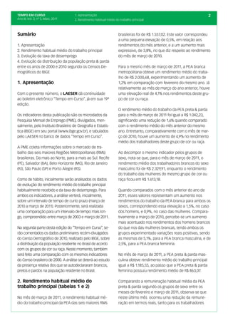 TEMPO EM CURSO                       1. Apresentação                                                                        2
Ano III; Vol. 3; nº 5, Maio, 2011    2. Rendimento habitual médio do trabalho principal



Sumário                                                             brasileiras foi de R$ 1.557,02. Este valor correspondeu
                                                                    a uma pequena elevação de 0,5%, em relação aos
1. Apresentação                                                     rendimentos do mês anterior, e a um aumento mais
2. Rendimento habitual médio do trabalho principal                  expressivo, de 3,8%, no que diz respeito ao rendimento
3. Evolução da taxa de desemprego                                   do mês de março de 2010.
4. Evolução da distribuição da população preta & parda
entre os anos de 2000 e 2010 segundo os Censos De-                  Para o mesmo mês de março de 2011, a PEA branca
mográficos do IBGE                                                  metropolitana obteve um rendimento médio do traba-
                                                                    lho de R$ 2.000,68, experimentando um aumento de
1. Apresentação                                                     1,2% em comparação com fevereiro do mesmo ano. Já
                                                                    relativamente ao mês de março do ano anterior, houve
Com o presente número, o LAESER dá continuidade                     uma elevação real de 4,1% nos rendimentos deste gru-
ao boletim eletrônico “Tempo em Curso”, já em sua 19ª               po de cor ou raça.
edição.
                                                                    O rendimento médio do trabalho da PEA preta & parda
Os indicadores desta publicação são os microdados da                para o mês de março de 2011 foi igual a R$ 1.042,23,
Pesquisa Mensal de Emprego (PME), divulgados, men-                  significando uma redução de 1,6% quando comparado
salmente, pelo Instituto Brasileiro de Geografia e Estatís-         com o rendimento médio do mês anterior do mesmo
tica (IBGE) em seu portal (www.ibge.gov.br), e tabulados            ano. Entretanto, comparativamente com o mês de mar-
pelo LAESER no banco de dados “Tempo em Curso”.                     ço de 2010, houve um aumento de 4,9% no rendimento
                                                                    médio dos trabalhadores deste grupo de cor ou raça.
A PME coleta informações sobre o mercado de tra-
balho das seis maiores Regiões Metropolitanas (RMs)                 Ao decompor o mesmo indicador pelos grupos de
brasileiras. Da mais ao Norte, para a mais ao Sul: Recife           sexo, nota-se que, para o mês de março de 2011, o
(PE), Salvador (BA), Belo Horizonte (MG), Rio de Janeiro            rendimento médio dos trabalhadores brancos do sexo
(RJ), São Paulo (SP) e Porto Alegre (RS).                           masculino foi de R$ 2.329,91, enquanto o rendimento
                                                                    do trabalho das mulheres do mesmo grupo de cor ou
Como de hábito, inicialmente serão analisados os dados              raça ficou em R$ 1.613,18.
de evolução do rendimento médio do trabalho principal
habitualmente recebido e da taxa de desemprego. Para                Quando comparados com o mês anterior do ano de
ambos os indicadores, a análise verterá, inicialmente,              2011, esses valores representam um aumento nos
sobre um intervalo de tempo de curto prazo (março de                rendimentos do trabalho da PEA branca para ambos os
2010 a março de 2011). Posteriormente, será realizada               sexos, correspondendo essa elevação a 1,5%, no caso
uma comparação para um intervalo de tempo mais lon-                 dos homens, e 0,9%, no caso das mulheres. Compara-
go, compreendido entre março de 2003 e março de 2011.               tivamente a março de 2010, percebe-se um aumento
                                                                    mais acentuado nos rendimentos dos homens brancos
Na segunda parte desta edição do “Tempo em Curso”, se-              do que nos das mulheres brancas, tendo ambos os
rão comentados os dados preliminares recém-divulgados               grupos experimentado variações reais positivas, sendo
do Censo Demográfico de 2010, realizado pelo IBGE, sobre            as mesmas de 5,1%, para a PEA branca masculina, e de
a distribuição da população residente no Brasil de acordo           2,5%, para a PEA branca feminina.
com os grupos de cor ou raça. Neste momento, também
será feito uma comparação com os mesmos indicadores                 No mês de março de 2011, a PEA preta & parda mas-
do Censo brasileiro de 2000. A análise se deterá ao estudo          culina obteve rendimento médio do trabalho principal
da presença relativa dos que se autodeclararam brancos,             igual a R$ 1.185,55, ao passo que a PEA preta & parda
pretos e pardos na população residente no Brasil.                   feminina possuiu rendimento médio de R$ 863,07.

2. Rendimento habitual médio do                                     Comparando a remuneração habitual média da PEA
trabalho principal (tabelas 1 e 2)                                  preta & parda segundo os grupos de sexo entre os
                                                                    meses de fevereiro e março de 2011, observa-se que
No mês de março de 2011, o rendimento habitual mé-                  neste último mês ocorreu uma redução da remune-
dio do trabalho principal da PEA das seis maiores RMs               ração em termos reais, tanto para os trabalhadores
 