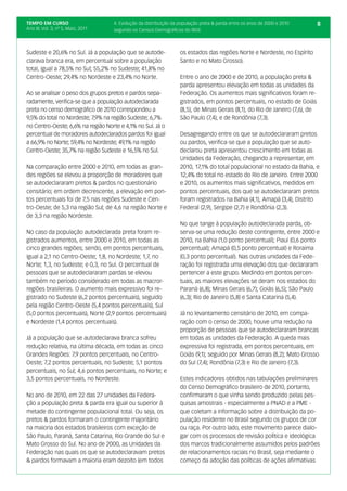 TEMPO EM CURSO                      4. Evolução da distribuição da população preta & parda entre os anos de 2000 e 2010        8
Ano III; Vol. 3; nº 5, Maio, 2011   segundo os Censos Demográficos do IBGE



Sudeste e 20,6% no Sul. Já a população que se autode-              os estados das regiões Norte e Nordeste, no Espírito
clarava branca era, em percentual sobre a população                Santo e no Mato Grosso).
total, igual a 78,5% no Sul; 55,2% no Sudeste; 41,8% no
Centro-Oeste; 29,4% no Nordeste e 23,4% no Norte.                  Entre o ano de 2000 e de 2010, a população preta &
                                                                   parda apresentou elevação em todas as unidades da
Ao se analisar o peso dos grupos pretos e pardos sepa-             Federação. Os aumentos mais significativos foram re-
radamente, verifica-se que a população autodeclarada               gistrados, em pontos percentuais, no estado de Goiás
preta no censo demográfico de 2010 correspondeu a                  (8,5), de Minas Gerais (8,1), do Rio de Janeiro (7,6), de
9,5% do total no Nordeste; 7,9% na região Sudeste; 6,7%            São Paulo (7,4), e de Rondônia (7,3).
no Centro-Oeste; 6,6% na região Norte e 4,1% no Sul. Já o
percentual de moradores autodeclarados pardos foi igual            Desagregando entre os que se autodeclararam pretos
a 66,9% no Norte; 59,4% no Nordeste; 49,1% na região               ou pardos, verifica-se que a população que se auto-
Centro-Oeste; 35,7% na região Sudeste e 16,5% no Sul.              declarou preta apresentou crescimento em todas as
                                                                   Unidades da Federação, chegando a representar, em
Na comparação entre 2000 e 2010, em todas as gran-                 2010, 17,1% do total populacional no estado da Bahia, e
des regiões se elevou a proporção de moradores que                 12,4% do total no estado do Rio de Janeiro. Entre 2000
se autodeclararam pretos & pardos no questionário                  e 2010, os aumentos mais significativos, medidos em
censitário; em ordem decrescente, a elevação em pon-               pontos percentuais, dos que se autodeclararam pretos
tos percentuais foi de 7,5 nas regiões Sudeste e Cen-              foram registrados na Bahia (4,1), Amapá (3,4), Distrito
tro-Oeste; de 5,3 na região Sul; de 4,6 na região Norte e          Federal (2,9), Sergipe (2,7) e Rondônia (2,3).
de 3,3 na região Nordeste.
                                                                   No que tange à população autodeclarada parda, ob-
No caso da população autodeclarada preta foram re-                 serva-se uma redução deste contingente, entre 2000 e
gistrados aumentos, entre 2000 e 2010, em todas as                 2010, na Bahia (1,0 ponto percentual); Piauí (0,6 ponto
cinco grandes regiões; sendo, em pontos percentuais,               percentual); Amapá (0,5 ponto percentual) e Roraima
igual a 2,1 no Centro-Oeste; 1,8, no Nordeste; 1,7, no             (0,3 ponto percentual). Nas outras unidades da Fede-
Norte; 1,3, no Sudeste; e 0,3, no Sul. O percentual de             ração foi registrada uma elevação dos que declararam
pessoas que se autodeclararam pardas se elevou                     pertencer a este grupo. Medindo em pontos percen-
também no período considerado em todas as macror-                  tuais, as maiores elevações se deram nos estados do
regiões brasileiras. O aumento mais expressivo foi re-             Paraná (6,8); Minas Gerais (6,7); Goiás (6,5); São Paulo
gistrado no Sudeste (6,2 pontos percentuais), seguido              (6,3); Rio de Janeiro (5,8) e Santa Catarina (5,4).
pela região Centro-Oeste (5,4 pontos percentuais), Sul
(5,0 pontos percentuais), Norte (2,9 pontos percentuais)           Já no levantamento censitário de 2010, em compa-
e Nordeste (1,4 pontos percentuais).                               ração com o censo de 2000, houve uma redução na
                                                                   proporção de pessoas que se autodeclararam brancas
Já a população que se autodeclarava branca sofreu                  em todas as unidades da Federação. A queda mais
redução relativa, na última década, em todas as cinco              expressiva foi registrada, em pontos percentuais, em
Grandes Regiões: 7,9 pontos percentuais, no Centro-                Goiás (9,1); seguido por Minas Gerais (8,2); Mato Grosso
Oeste; 7,2 pontos percentuais, no Sudeste; 5,1 pontos              do Sul (7,4); Rondônia (7,3) e Rio de Janeiro (7,3).
percentuais, no Sul; 4,6 pontos percentuais, no Norte; e
3,5 pontos percentuais, no Nordeste.                               Estes indicadores obtidos nas tabulações preliminares
                                                                   do Censo Demográfico brasileiro de 2010, portanto,
No ano de 2010, em 22 das 27 unidades da Federa-                   confirmaram o que vinha sendo produzido pelas pes-
ção a população preta & parda era igual ou superior à              quisas amostrais - especialmente a PNAD e a PME -
metade do contingente populacional total. Ou seja, os              que coletam a informação sobre a distribuição da po-
pretos & pardos formaram o contingente majoritário                 pulação residente no Brasil segundo os grupos de cor
na maioria dos estados brasileiros com exceção de                  ou raça. Por outro lado, este movimento parece dialo-
São Paulo, Paraná, Santa Catarina, Rio Grande do Sul e             gar com os processos de revisão política e ideológica
Mato Grosso do Sul. No ano de 2000, as Unidades da                 dos marcos tradicionalmente assumidos pelos padrões
Federação nas quais os que se autodeclaravam pretos                de relacionamentos raciais no Brasil, seja mediante o
& pardos formavam a maioria eram dezoito (em todos                 começo da adoção das políticas de ações afirmativas
 