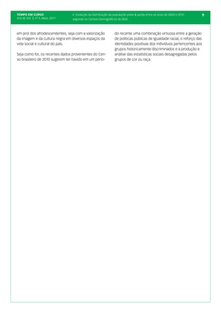 TEMPO EM CURSO                      4. Evolução da distribuição da população preta & parda entre os anos de 2000 e 2010       9
Ano III; Vol. 3; nº 5, Maio, 2011   segundo os Censos Demográficos do IBGE



em prol dos afrodescendentes, seja com a valorização               do recente uma combinação virtuosa entre a geração
da imagem e da cultura negra em diversos espaços da                de políticas públicas de igualdade racial, o reforço das
vida social e cultural do país.                                    identidades positivas dos indivíduos pertencentes aos
                                                                   grupos historicamente discriminados e a produção e
Seja como for, os recentes dados provenientes do Cen-              análise das estatísticas sociais desagregadas pelos
so brasileiro de 2010 sugerem ter havido em um perío-              grupos de cor ou raça.
 