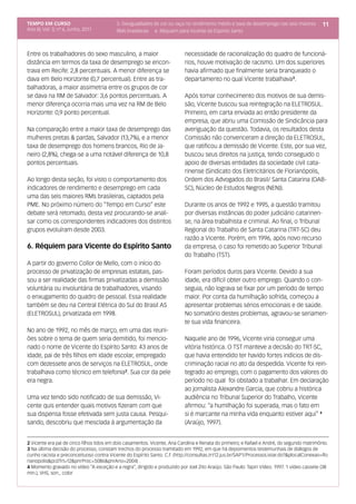 TEMPO EM CURSO                            5. Desigualdades de cor ou raça no rendimento médio e taxa de desemprego nas seis maiores          11
Ano III; Vol. 3; nº 6, Junho, 2011        RMs brasileiras 6. Réquiem para Vicente do Espírito Santo



Entre os trabalhadores do sexo masculino, a maior                          necessidade de racionalização do quadro de funcioná-
distância em termos da taxa de desemprego se encon-                        rios, houve motivação de racismo. Um dos superiores
trava em Recife: 2,8 percentuais. A menor diferença se                     havia afirmado que finalmente seria branqueado o
dava em Belo Horizonte (0,7 percentual). Entre as tra-                     departamento no qual Vicente trabalhava3.
balhadoras, a maior assimetria entre os grupos de cor
se dava na RM de Salvador: 3,6 pontos percentuais. A                       Após tomar conhecimento dos motivos de sua demis-
menor diferença ocorria mais uma vez na RM de Belo                         são, Vicente buscou sua reintegração na ELETROSUL.
Horizonte: 0,9 ponto percentual.                                           Primeiro, em carta enviada ao então presidente da
                                                                           empresa, que abriu uma Comissão de Sindicância para
Na comparação entre a maior taxa de desemprego das                         averiguação da questão. Todavia, os resultados desta
mulheres pretas & pardas, Salvador (13,7%), e a menor                      Comissão não convenceram a direção da ELETROSUL,
taxa de desemprego dos homens brancos, Rio de Ja-                          que ratificou a demissão de Vicente. Este, por sua vez,
neiro (2,8%), chega-se a uma notável diferença de 10,8                     buscou seus direitos na justiça, tendo conseguido o
pontos percentuais.                                                        apoio de diversas entidades da sociedade civil cata-
                                                                           rinense (Sindicato dos Eletricitários de Florianópolis,
Ao longo desta seção, foi visto o comportamento dos                        Ordem dos Advogados do Brasil/ Santa Catarina (OAB-
indicadores de rendimento e desemprego em cada                             SC), Núcleo de Estudos Negros (NEN)).
uma das seis maiores RMs brasileiras, captados pela
PME. No próximo número do “Tempo em Curso” este                            Durante os anos de 1992 e 1995, a questão tramitou
debate será retomado, desta vez procurando-se anali-                       por diversas instâncias do poder judiciário catarinen-
sar como os correspondentes indicadores dos distintos                      se, na área trabalhista e criminal. Ao final, o Tribunal
grupos evoluíram desde 2003.                                               Regional do Trabalho de Santa Catarina (TRT-SC) deu
                                                                           razão a Vicente. Porém, em 1996, após novo recurso
6. Réquiem para Vicente do Espírito Santo                                  da empresa, o caso foi remetido ao Superior Tribunal
                                                                           do Trabalho (TST).
A partir do governo Collor de Mello, com o início do
processo de privatização de empresas estatais, pas-                        Foram períodos duros para Vicente. Devido a sua
sou a ser realidade das firmas privatizadas a demissão                     idade, era difícil obter outro emprego. Quando o con-
voluntária ou involuntária de trabalhadores, visando                       seguia, não lograva se fixar por um período de tempo
o enxugamento do quadro de pessoal. Essa realidade                         maior. Por conta da humilhação sofrida, começou a
também se deu na Central Elétrica do Sul do Brasil AS                      apresentar problemas sérios emocionais e de saúde.
(ELETROSUL), privatizada em 1998.                                          No somatório destes problemas, agravou-se seriamen-
                                                                           te sua vida financeira.
No ano de 1992, no mês de março, em uma das reuni-
ões sobre o tema de quem seria demitido, foi mencio-                       Naquele ano de 1996, Vicente viria conseguir uma
nado o nome de Vicente do Espírito Santo: 43 anos de                       vitória histórica. O TST manteve a decisão do TRT-SC,
idade, pai de três filhos em idade escolar, empregado                      que havia entendido ter havido fortes indícios de dis-
com dezessete anos de serviços na ELETROSUL, onde                          criminação racial no ato da despedida. Vicente foi rein-
trabalhava como técnico em telefonia2. Sua cor da pele                     tegrado ao emprego, com o pagamento dos valores do
era negra.                                                                 período no qual foi obstado a trabalhar. Em declaração
                                                                           ao jornalista Alexandre Garcia, que cobriu a histórica
Uma vez tendo sido notificado de sua demissão, Vi-                         audiência no Tribunal Superior do Trabalho, Vicente
cente quis entender quais motivos fizeram com que                          afirmou: “a humilhação foi superada, mas o fato em
sua dispensa fosse efetivada sem justa causa. Pesqui-                      si é marcante na minha vida enquanto estiver aqui” 4
sando, descobriu que mesclada à argumentação da                            (Araújo, 1997).


2 Vicente era pai de cinco filhos tidos em dois casamentos. Vicente, Ana Carolina e Renata do primeiro; e Rafael e André, do segundo matrimônio.
3 Na última decisão do processo, constam trechos do processo tramitado em 1992, em que há depoimentos testemunhais de diálogos de
cunho racista e preconceituoso contra Vicente do Espírito Santo. C.f. (http://consultas.trt12.jus.br/SAP1/ProcessoListar.do?&plocalConexao=flo
rianopolis&pcdTrt=12&pnrProc=5086&pnrAno=2004) .
4 Momento gravado no vídeo “A exceção e a regra”, dirigido e produzido por Joel Zito Araújo. São Paulo: Tapiri Vídeo. 1997. 1 vídeo cassete (38
min.), VHS, son., color
 