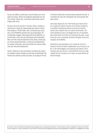 TEMPO EM CURSO                           6. Réquiem para Vicente do Espírito Santo                                                        12
Ano III; Vol. 3; nº 6, Junho, 2011




No ano de 2004, Vicente deu nova entrada com uma                         o final da história de Vicente esteve distante de feliz. O
ação na justiça, desta vez exigindo reparação por da-                    conteúdo da carta de retratação não seria jamais lido
nos morais. Desta vez, o processo demoraria outros                       pela vítima.
longos sete anos.
                                                                         Dois dias depois de ser informado que havia venci-
No dia 6 de junho de 2011, Vicente, enfim, recebeu a                     do a ação por danos morais em primeira instância,
notícia que a ação de indenização por danos morais                       o brasileiro afrodescendente Vicente do Espírito
fôra exitosa. A TRACTEBEL S/A, a empresa que suce-                       Santo veio a falecer de um infarto fulminante. Um
deu a ELETROBRÁS quando da sua privatização, foi                         triste desfecho para o protagonista de um episódio
condenada a pagar indenização de R$ 50.000,00, e a                       tão importante ocorrido nos tribunais do país, e que
encaminhar uma carta de retratação pelo lastimável                       tinha por eixo a questão da discriminação racial nos
fato ocorrido mais de dezenove anos atrás. Desta vez,                    espaços de trabalho.
ao menos aparentemente, a empresa simplesmente
iria acatar a decisão, não recorrendo em outras instân-                  Relembrar este episódio é um modo de honrar a
cias dos tribunais brasileiros5.                                         história memória deste trabalhador que há pouco se
                                                                         foi. E de homenagear uma pessoa que deixa como
Assim, findava um dos processos na esfera da Justiça                     herança aos que ficam o ensinamento de que a dig-
do Trabalho sobre temática racial mais emblemático da                    nidade do ser humano é um valor ao qual jamais se
história do sistema jurídico do país. De qualquer forma,                 deve transigir.




5 Consta no site do Tribunal de Justiça de Santa Catarina que as empresas não haviam recorrido até ao menos o datado de 13 de junho de 2011.
A este respeito ver .http://consultas.trt12.jus.br/SAP1/ProcessoListar.do?&plocalConexao=florianopolis&pcdTrt=12&pnrProc=5086&pnrAno=2004
 