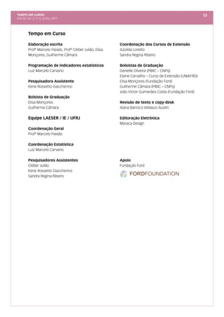 TEMPO EM CURSO                                                                                              13
Ano III; Vol. 3; nº 6, Junho, 2011




         Tempo em Curso

         Elaboração escrita                                 Coordenação dos Cursos de Extensão
         Profº Marcelo Paixão, Profº Cleber Julião, Elisa   Azoilda Loretto
         Monçores, Guilherme Câmara                         Sandra Regina Ribeiro

         Programação de indicadores estatísticos            Bolsistas de Graduação
         Luiz Marcelo Carvano                               Danielle Oliveira (PIBIC – CNPq)
                                                            Elaine Carvalho – Curso de Extensão (UNIAFRO)
         Pesquisadora Assistente                            Elisa Monçores (Fundação Ford)
         Irene Rossetto Giaccherino                         Guilherme Câmara (PIBIC – CNPq)
                                                            João Víctor Guimarães Costa (Fundação Ford)
         Bolsista de Graduação
         Elisa Monçores                                     Revisão de texto e copy-desk
         Guilherme Câmara                                   Alana Barroco Vellasco Austin

         Equipe LAESER / IE / UFRJ                          Editoração Eletrônica
                                                            Maraca Design
         Coordenação Geral
         Profº Marcelo Paixão

         Coordenação Estatística
         Luiz Marcelo Carvano

         Pesquisadores Assistentes                          Apoio
         Cléber Julião                                      Fundação Ford
         Irene Rossetto Giaccherino
         Sandra Regina Ribeiro
 