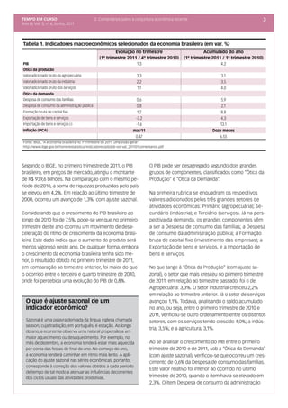 TEMPO EM CURSO                                2. Comentários sobre a conjuntura econômica recente                                      3
Ano III; Vol. 3; nº 6, Junho, 2011




Tabela 1. Indicadores macroeconômicos selecionados da economia brasileira (em var. %)
                                                        Evolução no trimestre                             Acumulado do ano
                                                (1º trimestre 2011 / 4º trimestre 2010)         (1º trimestre 2011 / 1º trimestre 2010)
PIB                                                               1.3                                             4.2
Ótica da produção
Valor adicionado bruto da agropecuária                                 3.3                                         3.1
Valor adicionado bruto da indústria                                    2.2                                         3.5
Valor adicionado bruto dos serviços                                    1.1                                         4.0
Ótica da demanda
Despesa de consumo das famílias                                        0.6                                        5.9
Despesa de consumo da administração pública                            0.8                                        2.1
Formação bruta de capital fixo                                         1.2                                        8.8
Exportação de bens e serviços                                         -3.2                                        4.3
Importação de bens e serviços (-)                                     -1.6                                       13.1
Inflação (IPCA)                                                      mai/11                                   Doze meses
                                                                      0.47                                       6.55
Fonte: IBGE, “A economia brasileira no 1º Trimestre de 2011: uma visão geral”
http://www.ibge.gov.br/home/estatistica/indicadores/pib/pib-vol-val_201101comentarios.pdf




Segundo o IBGE, no primeiro trimestre de 2011, o PIB                            O PIB pode ser desagregado segundo dois grandes
brasileiro, em preços de mercado, atingiu o montante                            grupos de componentes, classificados como “Ótica da
de R$ 939,6 bilhões. Na comparação com o mesmo pe-                              Produção” e “Ótica da Demanda”.
ríodo de 2010, a soma de riquezas produzidas pelo país
se elevou em 4,2%. Em relação ao último trimestre de                            Na primeira rubrica se enquadram os respectivos
2000, ocorreu um avanço de 1,3%, com ajuste sazonal.                            valores adicionados pelos três grandes setores de
                                                                                atividades econômicas: Primário (agropecuária); Se-
Considerando que o crescimento do PIB brasileiro ao                             cundário (indústria); e Terciário (serviços). Já na pers-
longo de 2010 foi de 7,5%, pode-se ver que no primeiro                          pectiva da demanda, os grandes componentes vêm
trimestre deste ano ocorreu um movimento de desa-                               a ser a Despesa de consumo das famílias; a Despesa
celeração do ritmo de crescimento da economia brasi-                            de consumo da administração pública; a Formação
leira. Este dado indica que o aumento do produto será                           bruta de capital fixo (investimento das empresas); a
menos vigoroso neste ano. De qualquer forma, embora                             Exportação de bens e serviços, e a Importação de
o crescimento da economia brasileira tenha sido me-                             bens e serviços.
nor, o resultado obtido no primeiro trimestre de 2011,
em comparação ao trimestre anterior, foi maior do que                           No que tange à “Ótica da Produção” (com ajuste sa-
o ocorrido entre o terceiro e quarto trimestre de 2010,                         zonal), o setor que mais cresceu no primeiro trimestre
onde foi percebida uma evolução do PIB de 0,8%.                                 de 2011, em relação ao trimestre passado, foi o de
                                                                                Agropecuária: 3,3%. O setor industrial cresceu 2,2%
                                                                                em relação ao trimestre anterior. Já o setor de serviços
  O que é ajuste sazonal de um                                                  avançou 1,1%. Todavia, analisando o saldo acumulado
  indicador econômico?                                                          no ano, ou seja, entre o primeiro trimestre de 2010 e
                                                                                2011, verificou-se outro ordenamento entre os distintos
  Sazonal é uma palavra derivada da língua inglesa chamada                      setores, com os serviços tendo crescido 4,0%; a indús-
  season, cuja tradução, em português, é estação. Ao longo
                                                                                tria, 3,5%; e a agricultura, 3,1%.
  do ano, a economia observa uma natural propensão a um
  maior aquecimento ou desaquecimento. Por exemplo, no
  mês de dezembro, a economia tenderá estar mais aquecida                       Ao se analisar o crescimento do PIB entre o primeiro
  por conta das festas de final de ano. No começo do ano,                       trimestre de 2010 e de 2011, sob a “Ótica da Demanda”
  a economia tenderá caminhar em ritmo mais lento. A apli-                      (com ajuste sazonal), verificou-se que ocorreu um cres-
  cação do ajuste sazonal nas séries econômicas, portanto,                      cimento de 0,6% da Despesa de consumo das famílias.
  corresponde à correção dos valores obtidos a cada período
                                                                                Este valor relativo foi inferior ao ocorrido no último
  de tempo de tal modo a atenuar as influências decorrentes
  dos ciclos usuais das atividades produtivas.                                  trimestre de 2010, quando o item havia se elevado em
                                                                                2,3%. O item Despesa de consumo da administração
 