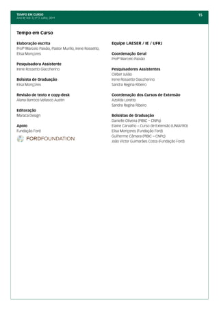 TEMPO EM CURSO                                                                                          15
Ano III; Vol. 3; nº 7, Julho, 2011




Tempo em Curso

Elaboração escrita                                      Equipe LAESER / IE / UFRJ
Profº Marcelo Paixão, Pastor Murillo, Irene Rossetto,
Elisa Monçores                                          Coordenação Geral
                                                        Profº Marcelo Paixão
Pesquisadora Assistente
Irene Rossetto Giaccherino                              Pesquisadores Assistentes
                                                        Cléber Julião
Bolsista de Graduação                                   Irene Rossetto Giaccherino
Elisa Monçores                                          Sandra Regina Ribeiro

Revisão de texto e copy-desk                            Coordenação dos Cursos de Extensão
Alana Barroco Vellasco Austin                           Azoilda Loretto
                                                        Sandra Regina Ribeiro
Editoração
Maraca Design                                           Bolsistas de Graduação
                                                        Danielle Oliveira (PIBIC – CNPq)
Apoio                                                   Elaine Carvalho – Curso de Extensão (UNIAFRO)
Fundação Ford                                           Elisa Monçores (Fundação Ford)
                                                        Guilherme Câmara (PIBIC – CNPq)
                                                        João Víctor Guimarães Costa (Fundação Ford)
 