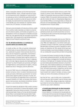 TEMPO EM CURSO                                2. Ano Internacional dos Afrodescendentes                                                                    3
Ano III; Vol. 3; nº 7, Julho, 2011            e a questão racial dentro do sistema das Nações Unidas



adotou resoluções relativas ao Ano Internacional dos                              Convenção Internacional Contra Tortura e outros Trata-
Afrodescendentes. Assim, a Seção Especial do Conse-                               mentos ou Penas Cruéis, Desumanos ou Degradantes
lho Permanente da OEA, realizada em março de 2011,                                (1984); iv) Convenção Internacional Sobre os Direitos das
foi dedicada ao tema. A efeméride igualmente será alvo                            Crianças (1989); v) Convenção Internacional para a Prote-
de discussão na próxima reunião da cúpula de chefes                               ção dos Direitos de Todos os Trabalhadores Migrantes e
de Estado, Secretaria Geral dos Estados Ibero-Ameri-                              Suas Famílias (1990); vi) Convenção Sobre os Direitos de
canos (SEGIB), que será realizada em novembro deste                               Pessoas com Discapacidades (2006); vii) Convenção de
mesmo ano, em Salvador, no estado da Bahia.                                       Desaparecimento Forçado (2006).

Diversas outras atividades de natureza artística, acadê-                          A temática dos direitos das populações afrodescen-
mica e política serão realizadas ao longo do presente                             dentes dentro do sistema ONU é desenvolvida princi-
ano em diversos países, promovidas por governos, uni-                             palmente através do Conselho de Direitos Humanos
versidades e centros de pesquisa e entidades da socie-                            e da Oficina do Alto Comissariado das Nações Unidas
dade civil. Esta agenda pode ser acessada no portal da                            para os Direitos Humanos.
própria ONU: http://www.ohchr.org/EN/NewsEvents/
Pages/IntlYearPeopleAfricanDescent.aspx.                                          A origem do Alto Comissariado está nos anos 1940, fun-
                                                                                  cionando enquanto uma pequena divisão da ONU. Nos
2.b. Os afrodescendentes e o combate ao                                           anos 1980, este órgão passou a se chamar Centro para
racismo dentro do sistema ONU                                                     os Direitos Humanos. Finalmente, a partir da Conferência
                                                                                  Mundial sobre os Direitos Humanos, realizado em Viena,
A criação da ONU, em 1945, em grande medida está                                  Áustria, em dezembro de 1993, aquele Centro teve suas
fundamentada no eixo da defesa dos direitos huma-                                 funções ampliadas e sua institucionalidade reforçada, as-
nos, sobretudo os grupos historicamente discrimina-                               sim, se constituindo na atual Oficina do Alto Comissariado.
dos e alvo de massacres e genocídios. Tal momento
estava inserido no contexto da revelação e reflexão                               O Conselho de Direitos Humanos da ONU foi estabele-
das atrocidades cometidas pelos regimes políticos na-                             cido através da Resolução 60/251, de 2007. Este Conse-
zifascistas contra minorias étnicas, raciais e religiosas,                        lho, que substituiu a sexagenária Comissão de Direitos
bem como das trágicas sequelas das ideologias que le-                             Humanos, é formado por 47 Estados-membros da ONU,
gitimavam as discriminações por parte dos contingen-                              que são eleitos pela Assembleia Geral por um período
tes hegemônicos, contra pessoas de origens, crenças,                              de três anos. Esta instância obedece a uma representa-
aparências física e afiliações culturais diferentes.                              ção geográfica pré-definida: 13 países africanos; 13 asiá-
                                                                                  ticos, oito latino-americanos e caribenhos, seis do Leste
No ano de 1948, forjou-se a Declaração Universal dos                              Europeu e sete da Europa Ocidental e outros países.
Direitos Humanos, marco no direito internacional acer-                            Este Conselho tem sede em Genebra, na Suíça, e deve
ca dos princípios inalienáveis que deveriam ser perse-                            realizar ao menos três sessões ordinárias por ano1.
guidos pelos regimes políticos de todo o mundo, em
termos da proteção da integridade física e pessoal de                             Nos dias de hoje – seja incluído junto à problemática
qualquer indivíduo. Em 1966, se somaram dois outros                               de outros grupos discriminados, seja em âmbito espe-
pactos internacionais: dos Direitos Econômico, Social e                           cífico – o sistema ONU abriga as seguintes instâncias
Cultural; e a dos Direitos Civis e Políticos.                                     que tratam do tema dos direitos sociais dos afrodes-
                                                                                  cendentes (por ordem alfabética):
A partir de meados da década de 1960, seriam constituí-
das diversas convenções no sistema das Nações Unidas                                  l Comitê pela Eliminação da Discriminação

englobando o tema dos direitos humanos: i) Convenção                                  Racial (CERD)2: O CERD foi criado em 1970, ten-
Internacional Sobre Todas as Formas de Discriminação                                  do por objetivo o monitoramento da aplicação da
Racial (1965); ii) Convenção Internacional Sobre Todas                                Convenção Internacional de Eliminação de Todas as
as Formas de Discriminação Contra a Mulher (1979); iii)                               Formas de Discriminação Racial. Este Comitê está



1. Estas informações foram obtidas em Nader, Lucia (2007) – O papel das ONGs no Conselho de Direitos Humanos da ONU. In SUR, Revista Internacional de Direi-
tos Humanos. nº 7, ano 4 (p.p. 6-25)
2. http://www2.ohchr.org/english/bodies/cerd/index.htm
 