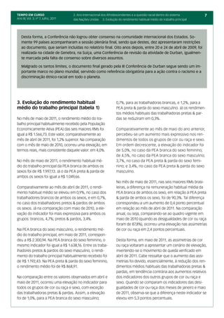 TEMPO EM CURSO                       2. Ano Internacional dos Afrodescendentes e a questão racial dentro do sistema     7
Ano III; Vol. 3; nº 7, Julho, 2011   das Nações Unidas 3. Evolução do rendimento habitual médio do trabalho principal




   Desta forma, a Conferência não logrou obter consenso na comunidade internacional dos Estados. So-
   mente 99 países acompanharam a sessão plenária final, sendo que destes, dez apresentaram restrições
   ao documento, que seriam incluídas no relatório final. Oito anos depois, entre 20 e 24 de abril de 2009, foi
   realizada na cidade de Genebra, na Suíça, uma Conferência de revisão da atividade de Durban, igualmen-
   te marcada pela falta de consenso sobre diversos assuntos.

   Malgrado os tantos limites, o documento final gerado pela III Conferência de Durban segue sendo um im-
   portante marco no plano mundial, servindo como referência obrigatória para a ação contra o racismo e a
   discriminação étnico-racial em todo o planeta.




3. Evolução do rendimento habitual                                 0,7%, para as trabalhadoras brancas, e 1,2%, para a
médio do trabalho principal (tabela 1)                             PEA preta & parda do sexo masculino. Já os rendimen-
                                                                   tos médios habituais das trabalhadoras pretas & par-
No mês de maio de 2011, o rendimento médio do tra-                 das se reduziram em 0,3%.
balho principal habitualmente recebido pela População
Economicamente Ativa (PEA) das seis maiores RMs foi                Comparativamente ao mês de maio do ano anterior,
igual a R$ 1.566,73. Este valor, comparativamente ao               percebeu-se um aumento mais expressivo nos ren-
mês de abril de 2011, foi 1,2% superior. Na comparação             dimentos de todos os grupos de cor ou raça e sexo.
com o mês de maio de 2010, ocorreu uma elevação, em                Em ordem decrescente, a elevação do indicador foi
termos reais, mais consistente daquele valor: em 4,0%.             de 5,0%, no caso da PEA branca do sexo feminino;
                                                                   de 4,5%, no caso da PEA branca do sexo masculino;
No mês de maio de 2011, o rendimento habitual mé-                  3,7%, no caso da PEA preta & parda do sexo femi-
dio do trabalho principal da PEA branca de ambos os                nino; e 3,4%, no caso da PEA preta & parda do sexo
sexos foi de R$ 1.997,13. Já o da PEA preta & parda de             masculino.
ambos os sexos foi igual a R$ 1.049,66.
                                                                   No mês de maio de 2011, nas seis maiores RMs brasi-
Comparativamente ao mês de abril de 2011, o rendi-                 leiras, a diferença na remuneração habitual média da
mento habitual médio se elevou em 0,9%, no caso dos                PEA branca de ambos os sexo, em relação à PEA preta
trabalhadores brancos de ambos os sexos, e em 0,7%,                & parda de ambos os sexo, foi de 90,3%. Tal diferença
no caso dos trabalhadores pretos & pardos de ambos                 correspondeu a um aumento de 0,4 ponto percentual
os sexos. Já na comparação com maio de 2010, a ele-                em relação ao mês de abril de 2011. Na comparação
vação do indicador foi mais expressiva para ambos os               anual, ou seja, comparando-se ao quadro vigente em
grupos: brancos, 4,7%; pretos & pardos, 3,4%.                      maio de 2010 (quando as desigualdades de cor ou raça
                                                                   foram de 87,8%), ocorreu uma elevação nas assimetrias
Na PEA branca do sexo masculino, o rendimento mé-                  de cor ou raça em 2,4 pontos percentuais.
dio do trabalho principal, em maio de 2011, correspon-
deu a R$ 2.300,94. Na PEA branca do sexo feminino, o               Desta forma, em maio de 2011, as assimetrias de cor
mesmo indicador foi igual a R$ 1.638,16. Entre os traba-           ou raça voltaram a apresentar um cenário de elevação,
lhadores pretos & pardos do sexo masculino, o rendi-               invertendo-se o movimento de queda verificado em
mento do trabalho principal habitualmente recebido foi             abril de 2011. Cabe ressaltar que o aumento das assi-
de R$ 1.192,43. Na PEA preta & parda do sexo feminino,             metrias foi devido, essencialmente, à redução dos ren-
o rendimento médio foi de R$ 868,91.                               dimentos médios habituais das trabalhadoras pretas &
                                                                   pardas, em tendência contrária aos aumentos relativos
Na comparação entre os valores observados em abril e               dos indicadores dos outros grupos de cor ou raça e
maio de 2011, ocorreu uma elevação no indicador para               sexo. Quando se comparam os indicadores das desi-
todos os grupos de cor ou raça e sexo, com exceção                 gualdades de cor ou raça dos meses de janeiro e maio
das trabalhadoras pretas & pardas. Assim, a elevação               de 2011, observa-se que a diferença neste indicador se
foi de 1,0%, para a PEA branca do sexo masculino;                  elevou em 5,3 pontos percentuais.
 