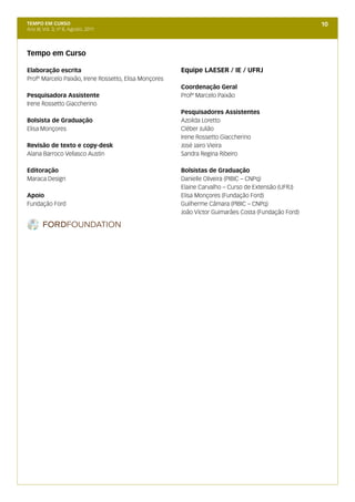 TEMPO EM CURSO                                                                                       10
Ano III; Vol. 3; nº 8, Agosto, 2011




Tempo em Curso

Elaboração escrita                                     Equipe LAESER / IE / UFRJ
Profº Marcelo Paixão, Irene Rossetto, Elisa Monçores
                                                       Coordenação Geral
Pesquisadora Assistente                                Profº Marcelo Paixão
Irene Rossetto Giaccherino
                                                       Pesquisadores Assistentes
Bolsista de Graduação                                  Azoilda Loretto
Elisa Monçores                                         Cléber Julião
                                                       Irene Rossetto Giaccherino
Revisão de texto e copy-desk                           José Jairo Vieira
Alana Barroco Vellasco Austin                          Sandra Regina Ribeiro

Editoração                                             Bolsistas de Graduação
Maraca Design                                          Danielle Oliveira (PIBIC – CNPq)
                                                       Elaine Carvalho – Curso de Extensão (UFRJ)
Apoio                                                  Elisa Monçores (Fundação Ford)
Fundação Ford                                          Guilherme Câmara (PIBIC – CNPq)
                                                       João Víctor Guimarães Costa (Fundação Ford)
 