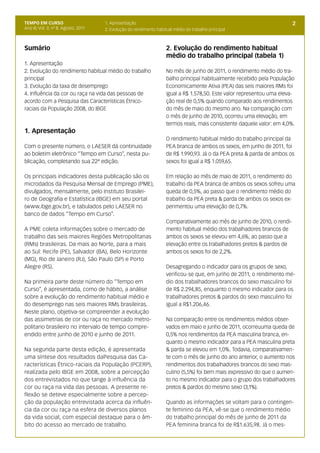 TEMPO EM CURSO                        1. Apresentação                                                                     2
Ano III; Vol. 3; nº 8, Agosto, 2011   2. Evolução do rendimento habitual médio do trabalho principal



Sumário                                                              2. Evolução do rendimento habitual
                                                                     médio do trabalho principal (tabela 1)
1. Apresentação
2. Evolução do rendimento habitual médio do trabalho                 No mês de junho de 2011, o rendimento médio do tra-
principal                                                            balho principal habitualmente recebido pela População
3. Evolução da taxa de desemprego                                    Economicamente Ativa (PEA) das seis maiores RMs foi
4. Influência da cor ou raça na vida das pessoas de                  igual a R$ 1.578,50. Este valor representou uma eleva-
acordo com a Pesquisa das Características Étnico-                    ção real de 0,5% quando comparado aos rendimentos
raciais da População 2008, do IBGE                                   do mês de maio do mesmo ano. Na comparação com
                                                                     o mês de junho de 2010, ocorreu uma elevação, em
                                                                     termos reais, mais consistente daquele valor: em 4,0%.
1. Apresentação
                                                                     O rendimento habitual médio do trabalho principal da
Com o presente número, o LAESER dá continuidade                      PEA branca de ambos os sexos, em junho de 2011, foi
ao boletim eletrônico “Tempo em Curso”, nesta pu-                    de R$ 1.990,93. Já o da PEA preta & parda de ambos os
blicação, completando sua 22ª edição.                                sexos foi igual a R$ 1.059,65.

Os principais indicadores desta publicação são os                    Em relação ao mês de maio de 2011, o rendimento do
microdados da Pesquisa Mensal de Emprego (PME),                      trabalho da PEA branca de ambos os sexos sofreu uma
divulgados, mensalmente, pelo Instituto Brasilei-                    queda de 0,5%, ao passo que o rendimento médio do
ro de Geografia e Estatística (IBGE) em seu portal                   trabalho da PEA preta & parda de ambos os sexos ex-
(www.ibge.gov.br), e tabulados pelo LAESER no                        perimentou uma elevação de 0,7%.
banco de dados “Tempo em Curso”.
                                                                     Comparativamente ao mês de junho de 2010, o rendi-
A PME coleta informações sobre o mercado de                          mento habitual médio dos trabalhadores brancos de
trabalho das seis maiores Regiões Metropolitanas                     ambos os sexos se elevou em 4,6%, ao passo que a
(RMs) brasileiras. Da mais ao Norte, para a mais                     elevação entre os trabalhadores pretos & pardos de
ao Sul: Recife (PE), Salvador (BA), Belo Horizonte                   ambos os sexos foi de 2,2%.
(MG), Rio de Janeiro (RJ), São Paulo (SP) e Porto
Alegre (RS).                                                         Desagregando o indicador para os grupos de sexo,
                                                                     verificou-se que, em junho de 2011, o rendimento mé-
Na primeira parte deste número do “Tempo em                          dio dos trabalhadores brancos do sexo masculino foi
Curso”, é apresentada, como de hábito, a análise                     de R$ 2.294,85, enquanto o mesmo indicador para os
sobre a evolução do rendimento habitual médio e                      trabalhadores pretos & pardos do sexo masculino foi
do desemprego nas seis maiores RMs brasileiras.                      igual a R$1.206,46.
Neste plano, objetiva-se compreender a evolução
das assimetrias de cor ou raça no mercado metro-                     Na comparação entre os rendimentos médios obser-
politano brasileiro no intervalo de tempo compre-                    vados em maio e junho de 2011, ocorreuuma queda de
endido entre junho de 2010 e junho de 2011.                          0,5% nos rendimentos da PEA masculina branca, en-
                                                                     quanto o mesmo indicador para a PEA masculina preta
Na segunda parte desta edição, é apresentada                         & parda se elevou em 1,0%. Todavia, comparativamen-
uma síntese dos resultados daPesquisa das Ca-                        te com o mês de junho do ano anterior, o aumento nos
racterísticas Étnico-raciais da População (PCERP),                   rendimentos dos trabalhadores brancos do sexo mas-
realizada pelo IBGE em 2008, sobre a percepção                       culino (5,5%) foi bem mais expressivo do que o aumen-
dos entrevistados no que tange à influência da                       to no mesmo indicador para o grupo dos trabalhadores
cor ou raça na vida das pessoas. A presente re-                      pretos & pardos do mesmo sexo (3,1%).
flexão se deteve especialmente sobre a percep-
ção da população entrevistada acerca da influên-                     Quando as informações se voltam para o contingen-
cia da cor ou raça na esfera de diversos planos                      te feminino da PEA, vê-se que o rendimento médio
da vida social, com especial destaque para o âm-                     do trabalho principal do mês de junho de 2011 da
bito do acesso ao mercado de trabalho.                               PEA feminina branca foi de R$1.635,98. Já o mes-
 