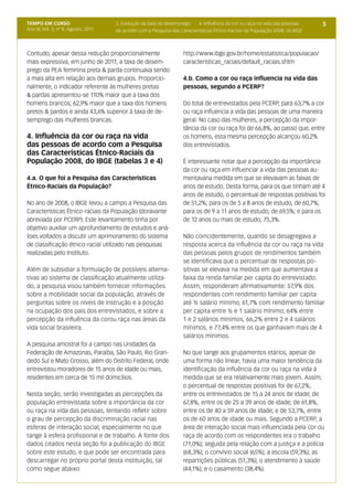 TEMPO EM CURSO                        3. Evolução da taxa de desemprego    4. Influência da cor ou raça na vida das pessoas    5
Ano III; Vol. 3; nº 8, Agosto, 2011   de acordo com a Pesquisa das Características Étnico-Raciais da População 2008, do IBGE



Contudo, apesar dessa redução proporcionalmente                      http://www.ibge.gov.br/home/estatistica/populacao/
mais expressiva, em junho de 2011, a taxa de desem-                  caracteristicas_raciais/default_raciais.shtm
prego da PEA feminina preta & parda continuava sendo
a mais alta em relação aos demais grupos. Proporcio-                 4.b. Como a cor ou raça influencia na vida das
nalmente, o indicador referente às mulheres pretas                   pessoas, segundo a PCERP?
& pardas apresentou-se 110% maior que a taxa dos
homens brancos; 62,9% maior que a taxa dos homens                    Do total de entrevistados pela PCERP, para 63,7% a cor
pretos & pardos e ainda 43,6% superior à taxa de de-                 ou raça influencia a vida das pessoas de uma maneira
semprego das mulheres brancas.                                       geral. No caso das mulheres, a percepção da impor-
                                                                     tância da cor ou raça foi de 66,8%, ao passo que, entre
4. Influência da cor ou raça na vida                                 os homens, esta mesma percepção alcançou 60,2%
das pessoas de acordo com a Pesquisa                                 dos entrevistados.
das Características Étnico-Raciais da
População 2008, do IBGE (tabelas 3 e 4)                              É interessante notar que a percepção da importância
                                                                     da cor ou raça em influenciar a vida das pessoas au-
4.a. O que foi a Pesquisa das Características                        mentavana medida em que se elevavam as faixas de
Étnico-Raciais da População?                                         anos de estudo. Desta forma, para os que tinham até 4
                                                                     anos de estudo, o percentual de respostas positivas foi
No ano de 2008, o IBGE levou a campo a Pesquisa das                  de 51,2%; para os de 5 a 8 anos de estudo, de 60,7%;
Características Étnico-raciais da População (doravante               para os de 9 a 11 anos de estudo, de 69,5%; e para os
abreviada por PCERP). Este levantamento tinha por                    de 12 anos ou mais de estudo, 75,3%.
objetivo auxiliar um aprofundamento de estudos e aná-
lises voltados a discutir um aprimoramento do sistema                Não coincidentemente, quando se desagregava a
de classificação étnico-racial utilizado nas pesquisas               resposta acerca da influência da cor ou raça na vida
realizadas pelo Instituto.                                           das pessoas pelos grupos de rendimentos também
                                                                     se identificava que o percentual de respostas po-
Além de subsidiar a formulação de possíveis alterna-                 sitivas se elevava na medida em que aumentava a
tivas ao sistema de classificação atualmente utiliza-                faixa da renda familiar per capita do entrevistado.
do, a pesquisa visou também fornecer informações                     Assim, responderam afirmativamente: 57,9% dos
sobre a mobilidade social da população, através de                   respondentes com rendimento familiar per capita
perguntas sobre os níveis de instrução e a posição                   até ½ salário mínimo; 61,7% com rendimento familiar
na ocupação dos pais dos entrevistados, e sobre a                    per capita entre ½ e 1 salário mínimo; 64% entre
percepção da influência da corou raça nas áreas da                   1 e 2 salários mínimos, 66,2% entre 2 e 4 salários
vida social brasileira.                                              mínimos, e 77,4% entre os que ganhavam mais de 4
                                                                     salários mínimos.
A pesquisa amostral foi a campo nas Unidades da
Federação de Amazonas, Paraíba, São Paulo, Rio Gran-                 No que tange aos grupamentos etários, apesar de
dedo Sul e Mato Grosso, além do Distrito Federal, onde               uma forma não linear, havia uma maior tendência da
entrevistou moradores de 15 anos de idade ou mais,                   identificação da influência da cor ou raça na vida à
residentes em cerca de 15 mil domicílios.                            medida que se era relativamente mais jovem. Assim,
                                                                     o percentual de respostas positivas foi de 67,2%,
Nesta seção, serão investigadas as percepções da                     entre os entrevistados de 15 a 24 anos de idade; de
população entrevistada sobre a importância da cor                    67,8%, entre os de 25 a 39 anos de idade; de 61,8%,
ou raça na vida das pessoas, tentando refletir sobre                 entre os de 40 a 59 anos de idade; e de 53,7%, entre
o grau de percepção da discriminação racial nas                      os de 60 anos de idade ou mais. Segundo a PCERP, a
esferas de interação social, especialmente no que                    área de interação social mais influenciada pela cor ou
tange à esfera profissional e de trabalho. A fonte dos               raça de acordo com os respondentes era o trabalho
dados citados nesta seção foi a publicação do IBGE                   (71,0%); seguida pela relação com a justiça e a polícia
sobre este estudo, e que pode ser encontrada para                    (68,3%); o convívio social (65%); a escola (59,3%); as
descarregar no próprio portal desta instituição, tal                 repartições públicas (51,3%); o atendimento à saúde
como segue abaixo:                                                   (44,1%); e o casamento (38,4%).
 