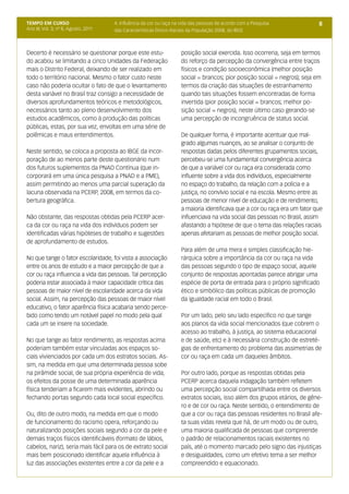 TEMPO EM CURSO                        4. Influência da cor ou raça na vida das pessoas de acordo com a Pesquisa             8
Ano III; Vol. 3; nº 8, Agosto, 2011   das Características Étnico-Raciais da População 2008, do IBGE



Decerto é necessário se questionar porque este estu-                 posição social exercida. Isso ocorreria, seja em termos
do acabou se limitando a cinco Unidades da Federação                 do reforço da percepção da convergência entre traços
mais o Distrito Federal, deixando de ser realizado em                físicos e condição socioeconômica (melhor posição
todo o território nacional. Mesmo o fator custo neste                social = brancos; pior posição social = negros); seja em
caso não poderia ocultar o fato de que o levantamento                termos da criação das situações de estranhamento
desta variável no Brasil traz consigo a necessidade de               quando tais situações fossem encontradas de forma
diversos aprofundamentos teóricos e metodológicos,                   invertida (pior posição social = brancos; melhor po-
necessários tanto ao pleno desenvolvimento dos                       sição social = negros), neste último caso gerando-se
estudos acadêmicos, como à produção das políticas                    uma percepção de incongruência de status social.
públicas, estas, por sua vez, envoltas em uma série de
polêmicas e maus entendimentos.                                      De qualquer forma, é importante acentuar que mal-
                                                                     grado algumas nuançes, ao se analisar o conjunto de
Neste sentido, se coloca a proposta ao IBGE da incor-                respostas dadas pelos diferentes grupamentos sociais,
poração de ao menos parte deste questionário num                     percebeu-se uma fundamental convergência acerca
dos futuros suplementos da PNAD Contínua (que in-                    de que a variável cor ou raça era considerada como
corporará em uma única pesquisa a PNAD e a PME),                     influente sobre a vida dos indivíduos, especialmente
assim permitindo ao menos uma parcial superação da                   no espaço do trabalho, da relação com a polícia e a
lacuna observada na PCERP, 2008, em termos da co-                    justiça, no convívio social e na escola. Mesmo entre as
bertura geográfica.                                                  pessoas de menor nível de educação e de rendimento,
                                                                     a maioria identificava que a cor ou raça era um fator que
Não obstante, das respostas obtidas pela PCERP acer-                 influenciava na vida social das pessoas no Brasil, assim
ca da cor ou raça na vida dos indivíduos podem ser                   afastando a hipótese de que o tema das relações raciais
identificadas várias hipóteses de trabalho e sugestões               apenas afetariam as pessoas de melhor posição social.
de aprofundamento de estudos.
                                                                     Para além de uma mera e simples classificação hie-
No que tange o fator escolaridade, foi vista a associação            rárquica sobre a importância da cor ou raça na vida
entre os anos de estudo e a maior percepção de que a                 das pessoas segundo o tipo de espaço social, aquele
cor ou raça influencia a vida das pessoas. Tal percepção             conjunto de respostas apontadas parece abrigar uma
poderia estar associada à maior capacidade crítica das               espécie de porta de entrada para o próprio significado
pessoas de maior nível de escolaridade acerca da vida                ético e simbólico das políticas públicas de promoção
social. Assim, na percepção das pessoas de maior nível               da igualdade racial em todo o Brasil.
educativo, o fator aparência física acabaria sendo perce-
bido como tendo um notável papel no modo pela qual                   Por um lado, pelo seu lado específico no que tange
cada um se insere na sociedade.                                      aos planos da vida social mencionados (que cobrem o
                                                                     acesso ao trabalho, à justiça, ao sistema educacional
No que tange ao fator rendimento, as respostas acima                 e de saúde, etc) e à necessária construção de estreté-
poderiam também estar vinculadas aos espaços so-                     gias de enfrentamento do problema das assimetrias de
ciais vivienciados por cada um dos estratos sociais. As-             cor ou raça em cada um daqueles âmbitos.
sim, na medida em que uma determinada pessoa sobe
na pirâmide social, de sua própria experiência de vida,              Por outro lado, porque as respostas obtidas pela
os efeitos da posse de uma determinada aparência                     PCERP acerca daquela indagação também refletem
física tenderiam a ficarem mais evidentes, abrindo ou                uma percepção social compartilhada entre os diversos
fechando portas segundo cada local social específico.                extratos sociais, isso além dos grupos etários, de gêne-
                                                                     ro e de cor ou raça. Neste sentido, o entendimento de
Ou, dito de outro modo, na medida em que o modo                      que a cor ou raça das pessoas residentes no Brasil afe-
de funcionamento do racismo opera, reforçando ou                     ta suas vidas revela que há, de um modo ou de outro,
naturalizando posições sociais segundo a cor da pele e               uma maioria qualificada de pessoas que compreende
demais traços físicos identificáveis (formato de lábios,             o padrão de relacionamentos raciais existentes no
cabelos, nariz), seria mais fácil para os de extrato social          país, até o momento marcado pelo signo das injustiças
mais bem posicionado identificar aquela influência à                 e desigualdades, como um efetivo tema a ser melhor
luz das associações existentes entre a cor da pele e a               compreendido e equacionado.
 